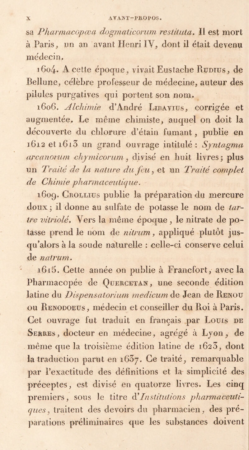 sa Pharmacopœa dogmaticorum restituta. Il est mort à Paris, un an avant Henri IV, dont il était devenu médecin. i6o4* A cette époque, vivait Eustache Rudius, de Bellune, célèbre professeur de médecine, auteur des pilules purgatives qui portent son nom. 1606. Alchimie d’André Libavius, corrigée et augmentée. Le même chimiste, auquel on doit la découverte du chlorure d’étain fumant, publie en 1612 et 1613 un grand ouvrage intitulé: Syntagma arcanomm chymicorum, divisé en huit livres; plus un Traité de la nature du feu, et un Traité complet de Chimie pharmaceutique. 1609. Grollius publie la préparation du mercure doux ; il donne au sulfate de potasse le nom de tar- tre vitriolé. Vers la même époque , le nitrate de po- tasse prend le nom de nitrum, appliqué plutôt jus- qu’alors à la soude naturelle : celle-ci conserve celui de natrum. i6i5. Cette année on publie à Francfort, avec la Pharmacopée de Quercetan, une seconde édition latine du Dispensatorium medicum de Jean de Renou ou Renodoeus, médecin et conseiller du Roi à Paris. Cet ouvrage fut traduit en français par Louis de Serres, docteur en médecine, agrégé à Lyon de même que la troisième édition latine de 1623, dont la traduction parut en 1637. Ce traité, remarquable par l’exactitude des définitions et la' simplicité des préceptes, est divisé en quatorze livres. Les cinq premiers, sous le titre d’Institutions pharmaceuti- ques , traitent des devoirs du pharmacien, des pré- parations préliminaires que les substances doivent