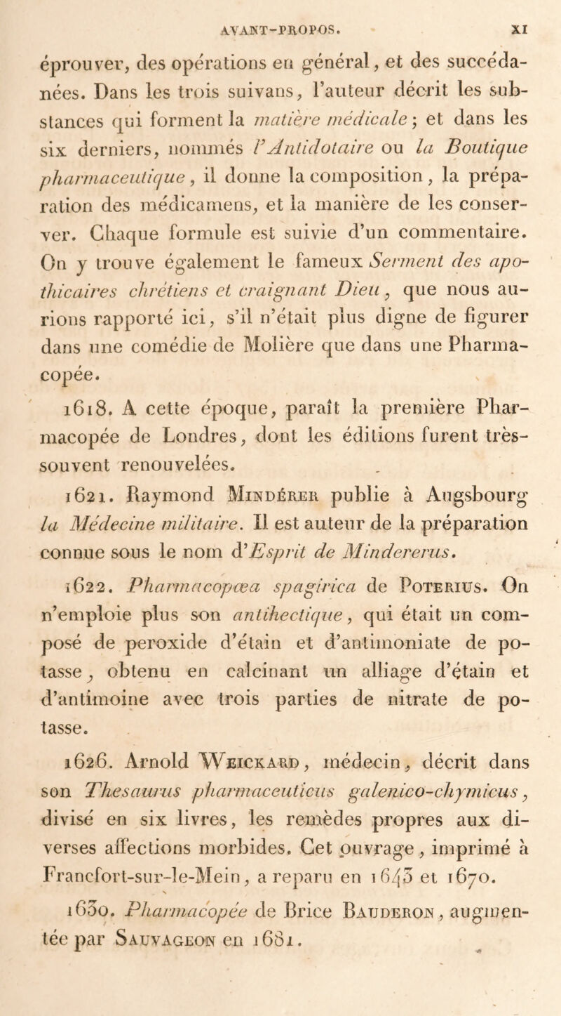 éprouver, des opérations en général, et des succéda- nées. Dans les trois suivans, l’auteur décrit les sub- stances qui forment la matière médicale ; et dans les six derniers, nommés FAntidotaire ou la Boutique pharmaceutique, il donne la composition, la prépa- ration des médicamens, et la manière de les conser- ver. Chaque formule est suivie d’un commentaire. On y trouve également le fameux Serment des apo- thicaires chrétiens et craignant Dieu , que nous au- rions rapporté ici, s’il n’était plus digne de figurer dans une comédie de Molière que dans une Pharma- copée. 1618. A cette époque, paraît la première Phar- macopée de Londres, dont les éditions furent très- souvent renouvelées. 1621. Raymond Modérer publie à Augsbourg la Médecine militaire. Il est auteur de la préparation connue sous le nom à?Esprit de Mindererus. ✓ 1622. Pharmacopœa spagirica de Poteriüs. On n’emploie plus son antihectique, qui était un com- posé de peroxide d’étain et d’antimoniate de po- tasse ^ obtenu en calcinant un alliage d’étain et d’antimoine avec trois parties de nitrate de po- tasse. 1626. Arnold Weickard, médecin, décrit dans son Thésaurus pharmaceuticus galenico-chymicus, divisé en six livres, les remèdes propres aux di- verses affections morbides. Cet ouvrage, imprimé a Francfort-sur-le-Mein, a reparu en 1640 et 1670. N 1G00. Pharmacopée de Brice Batjderon , augmen- tée par Sauvageon en 1681.