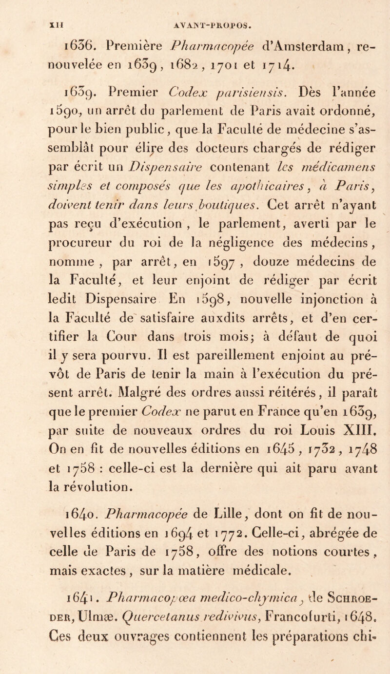 i636. Première Pharmacopée d’Amsterdam, re- nouvelée en 1659, 1682, 1701 et 1714* 1639. Premier Codex parisiensis. Dès l’année 1590, un arrêt du parlement de Paris avait ordonné, pour le bien public, que la Faculté de médecine s’as- semblât pour éliye des docteurs chargés de rédiger par écrit un Dispensaire contenant les médicamens simples et composés cjue les apothicaires . a Paris, doivent tenir dans leurs boutiques. Cet arrêt n’ayant pas reçu d’exécution , le parlement, averti par le procureur du roi de la négligence des médecins , nomme, par arrêt, en 1697, douze médecins de la Faculté, et leur enjoint de rédiger par écrit ledit Dispensaire En 1698, nouvelle injonction à la Faculté de satisfaire auxdits arrêts, et d’en cer- tifier la Cour dans trois mois; à défaut de quoi il y sera pourvu. Il est pareillement enjoint au pré- vôt de Paris de tenir la main à l’exécution du pré- sent arrêt. Malgré des ordres aussi réitérés, il paraît que le premier Codex ne parut en France qu’en 1639, par suite de nouveaux ordres du roi Louis XIII. On en fit de nouvelles éditions en i645 , 1732 , 1748 et 1738 : celle-ci est la dernière qui ait paru avant la révolution. 1640. Pharmacopée de Lille, dont on fit de nou- velles éditions en 1694 et 1772. Celle-ci, abrégée de celle de Paris de 1768, offre des notions courtes, mais exactes , sur ia matière médicale. 1641 * Pharmacopoea rnedico-chymica} de Schroe- der, Ulmæ. Quercetanus redivivus, Francofurti, 1648, Ces deux ouvrages contiennent les préparations ch b