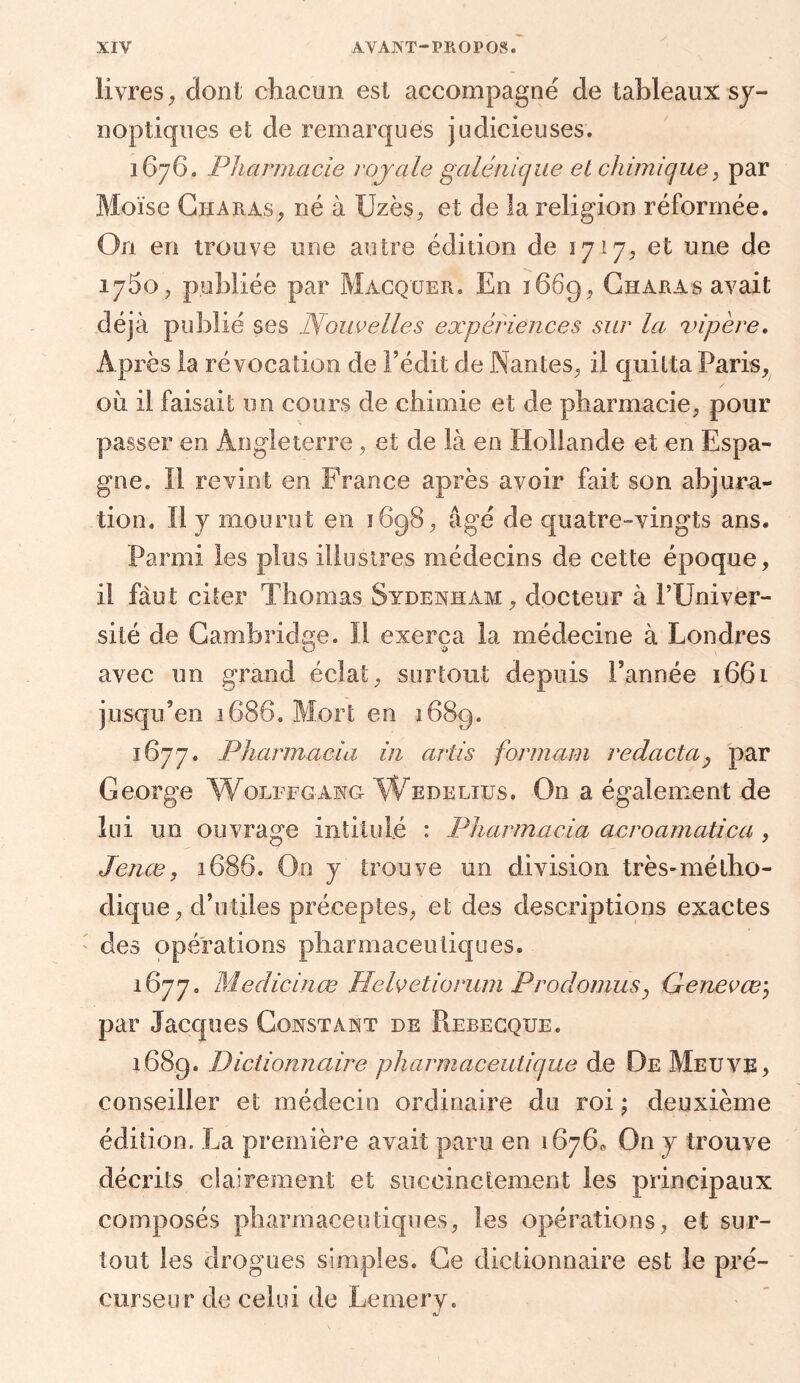 livres, dont chacun est accompagné de tableaux sy- noptiques et de remarques judicieuses. 1676. Pharmacie royale galénique et chimique, par Moïse Ch a ras, né à Uzès, et de la religion réformée. On. en trouve une autre édition de 1717, et une de 1780, publiée par Macquer, En 1669, Gharas avait déjà publié ses Nouvelles expériences sur la vipère. Après la révocation de l’édit de Nantes, il quitta Paris, 011 il faisait un cours de chimie et de pharmacie, pour passer en Angleterre, et de là en Hollande et en Espa- gne. Il revint en France après avoir fait son abjura- tion, Il y mourut en 1698, âgé de quatre-vingts ans. Parmi les plus illustres médecins de cette époque, il faut citer Thomas Sydenham, docteur à l’Univer- sité de Cambridge. Il exerça la médecine à Londres G ù avec un grand éclat, surtout depuis l’année 1661 jusqu’en 1686. Mort en 1689. 1677. Pharmacia in artis formarn redactaP par George Wolffgang Wedelius. On a également de lui un ouvrage intitulé : Pharmacia acroamatica , Jenæ, 1686. On y trouve un division très-métho- dique, d’utiles préceptes, et des descriptions exactes des opérations pharmaceutiques. 1677. Medicinœ Helvetiorum Proclomus, Genevœ; par Jacques Constant de Rebecqxje. 1689. Dictionnaire pharmaceutique de De Meuve, conseiller et médecin ordinaire du roi ; deuxième édition. La première avait paru en 16760 On y trouve décrits clairement et succinctement les principaux composés pharmaceutiques, les opérations, et sur- tout les drogues simples. Ce dictionnaire est le pré- curseur de celui de Lemery.