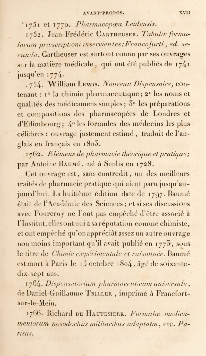 'ij5[ et t770. Pharmacopœa Leidensis. 1752. Jean-Fréde'ric Cartheuser. Tabulez formu~ larum prœscriplioni in servantes ;Francofurti > ed. se- cundo. Cartlienser est surtout connu par ses ouvrages sur la matière médicale , qui ont été publiés de 1741 jusqu’en {774* .754* William Lewis. Nouveau Dispensaire, con- tenant : i° la chimie pharmaceutique ; 2° les noms et qualités des médicamens simples; 3° les préparations et compositions des pharmacopées de Londres et / d’Edimbourg; 4° les formules des médecins les plus célèbres : ouvrage justement estimé , traduit de l’an- glais en français en i8o5. 1 762. Elémens de pharmacie théorique et pratique; par Antoine Baume, né à Senlis en 1728. Cet ouvrage est, sans contredit, un des meilleurs traités de pharmacie pratique qui aient paru jusqu’au- jourd’hui. La huitième édition date de 1797. Baume élait de l’Académie des Sciences ; et si ses discussions avec Fourcroy ne Font pas empêché d’être associé à l’Institut, ellesont nui à sa réputation comme chimiste, et ont empêché qu’on appréciât assez un autre ouvrage non moins important qu’il avait publié en 1775, sous le titre de Chimie expérimentale et raisonnée. Baumé est mort à Paris le 13 octobre i 8o4, âgé de soixante- dix-sept ans. 1764. Dispensatorium pharmaceuttcum universale, de Daniel-Guillaume Triller , imprimé à Francfort- su r-le-Mein. 1766. Richard de Hautesierk. Formulas medica- mentorum nosodochiis militaribus adaptatæ; etc. Pa- nsus.