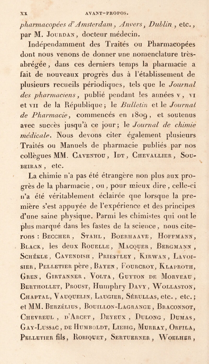 pharmacopées d’Amsterdam, Anvers y Dublin , etc., par M. Jourdan, docteur médecin. Indépendamment des Traités ou Pharmacopées dont nous venons de donner une nomenclature très- abrégée, dans ces derniers temps la pharmacie a fait de nouveaux progrès dus à rétablissement de plusieurs recueils périodiques, tels que le Journal des pharmaciens, publié pendant les années v , vi et vu de la République; le Bulletin et le Journal de Pharmacie, commencés en 1809, et soutenus avec succès jusqu’à ce jour; le Journal de chimie médicale. Nous devons citer également plusieurs Traités ou Manuels de pharmacie publiés par nos collègues MM. Caventou, Idt, Chevallier, Sou- BEIRAN , etC, La chimie n'a pas été étrangère non plus aux pro- grès de la pharmacie , ou, pour mieux dire, celle-ci n’a été véritablement éclairée que lorsque la pre- mière s’est appuyée de l’expérience et des principes d’une saine physique. Parmi les chimistes qui ont le plus marqué dans les fastes de la science, nous cite- rons : Beccher , Stahl , Boerhaave, Hoffmann, Black, les deux Rouelle, Macquer , Bergmann , SCHÉELE , CaVENDISH , PRIESTLEY, KlRWAN , LaVOI- sier, Pelletier père , Bayen , Fourcroy, Klàproth, GiiEN, GlRTANNER , VoLTA, GuYTON DE MoRVEAU , Berthollet, Proust, Humphry Davy, Wollaston, Chabtal, Yauquelin, Laugier, Sérullas, etc., etc. ; et MM. Berzéltus, Bouillon-Lagrange, Braconnot, Chevreul , i>’Arcet , Deyeüx , Dulong , Dumas , Gay-Lussac, de Humboldt, Liebig, Murray, Orfila, Pelletier fils, Robiquet, Sertuerner , Woelher ,