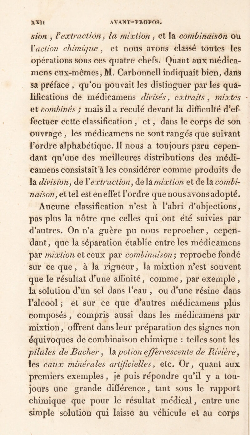 sion , Vextraction , la mixtion , et la combinaison ou Yaction chimique , et nous avons classé toutes les opérations sous ces quatre chefs. Quant aux médica- mens eux-mêmes, M. Carbonnell indiquait bien, dans sa préface , qu’on pouvait les distinguer par les qua- lifications de médicamens divisés, extraits , mixtes * et combinés ; mais il a reculé devant la difficulté d’ef- fectuer cette classification , et, dans le corps de son ouvrage , les médicamens ne sont rangés que suivant l’ordre alphabétique. Il nous a toujours paru cepen- dant qu’une des meilleures distributions des médi- camens consistait à les considérer comme produits de la division y de Y extraction y de la mixtion et de la combi- naison, et tel est en effet l’ordre que nous avons adopté. Aucune classification n’est a l’abri d’objections, pas plus la nôtre que celles qui ont été suivies par d’autres. On n’a guère pu nous reprocher, cepen- dant, que la séparation établie entre les médicamens par mixtion et ceux par combinaison \ reproche fondé sur ce que, à la rigueur, la mixtion n’est souvent que le résultat d’une affinité, comme, par exemple , la solution d’un sel dans l’eau , ou d’une résine dans l’alcool ; et sur ce que d’autres médicamens plus composés, compris aussi dans les médicamens par mixtion, offrent dans leur préparation des signes non équivoques de combinaison chimique : telles sont les pilules de Bâcher, la potion effervescente de Rivière, les eaux minérales artificielles, etc. Or, quant aux premiers exemples, je puis répondre qu’il y a tou- jours une grande différence, tant sous le rapport chimique que pour le résultat médical, entre une simple solution qui laisse au véhicule et au corps