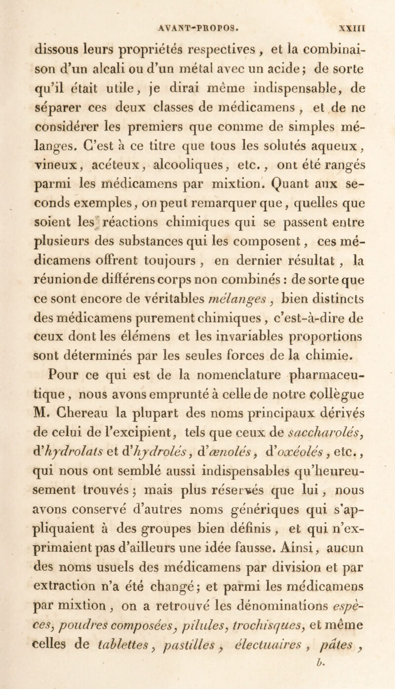 dissous leurs propriétés respectives , et la combinai- son d’un alcali ou d’un métal avec un acide ; de sorte qu’il était utile, je dirai même indispensable, de séparer ces deux classes de médicamens , et de ne considérer les premiers que comme de simples mé- langes. C’est a ce titre que tous les solutés aqueux, vineux, acéteux, alcooliques, etc., ont été rangés parmi les médicamens par mixtion. Quant aux se- conds exemples, on peut remarquer que, quelles que soient les réactions chimiques qui se passent entre plusieurs des substances qui les composent, ces mé- dicamens offrent toujours , en dernier résultat , la réunionde difïérens corps non combinés : de sorte que ce sont encore de véritables mélanges , bien distincts des médicamens purement chimiques, c’est-à-dire de ceux dont les élémens et les invariables proportions sont déterminés par les seules forces de la chimie. Pour ce qui est de la nomenclature pharmaceu- tique , nous avons emprunté à celle de notre collègue M. Chereau la plupart des noms principaux dérivés de celui de l’excipient, tels que ceux de saccharolés, d'hydrolats et d’hjclrolés, d’œnolés, d’oxéolés , etc., qui nous ont semblé aussi indispensables qu’heureu- sement trouvés ; mais plus réservés que lui, nous avons conservé d’autres noms génériques qui s’ap- pliquaient à des groupes bien définis , et qui n’ex- primaient pas d’ailleurs une idée fausse. Ainsi, aucun des noms usuels des médicamens par division et par extraction n’a été changé; et parmi les médicamens par mixtion, on a retrouvé les dénominations espè- ces, poudres composées, pilules, trochisques, et même celles de tablettes, pastilles, électuaires , pâtes , b.