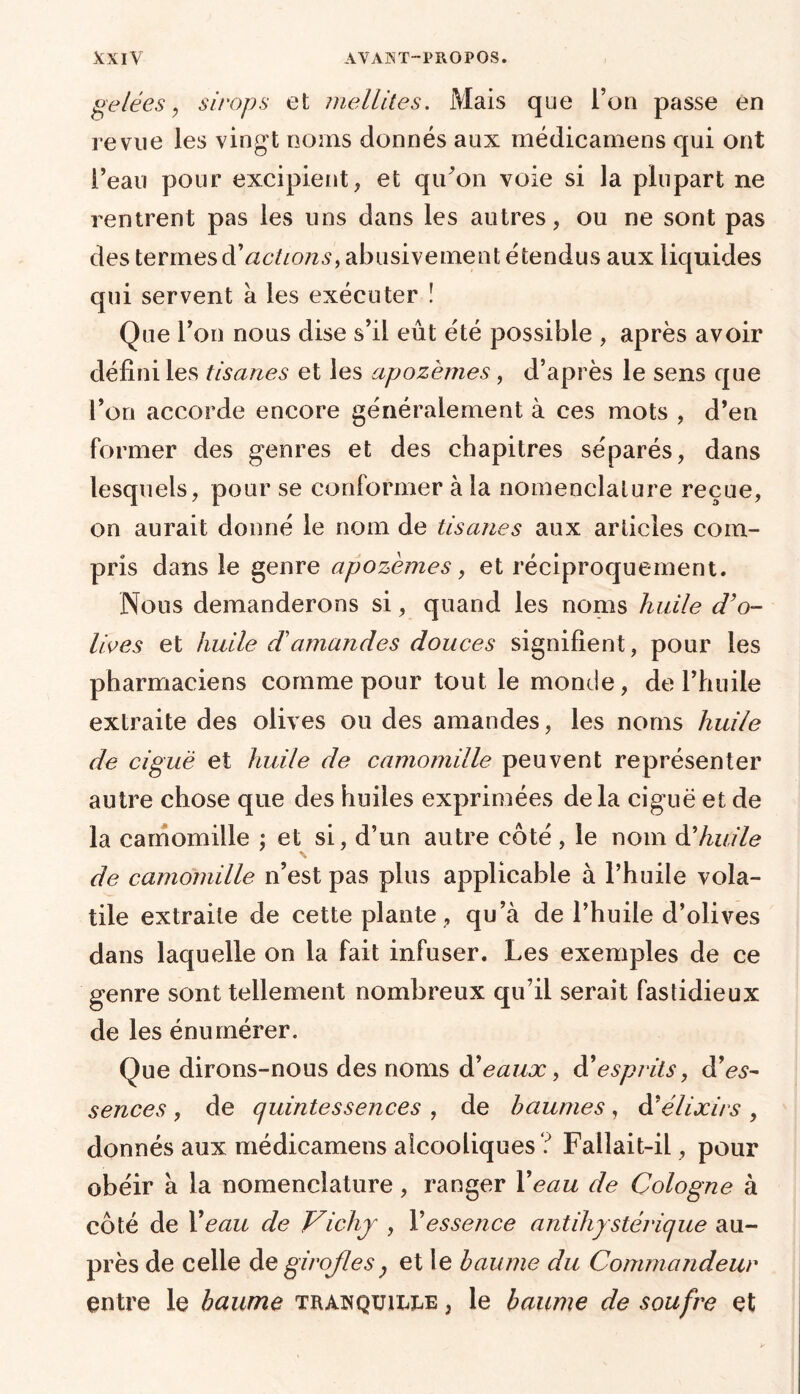 gelées, sirops et me Rites. Mais que l’on passe en revue les vingt noms donnés aux médicamens qui ont l’eau pour excipient, et qu’on voie si la plupart ne rentrent pas les uns dans les autres, ou ne sont pas des termes à'actions, abusivement étendus aux liquides qui servent à les exécuter ! Que l’on nous dise s’il eût été possible , après avoir défini les tisanes et les apozèmes, d’après le sens que l’on accorde encore généralement à ces mots , d’en former des genres et des chapitres séparés, dans lesquels, pour se conformer à la nomenclature reçue, on aurait donné le nom de tisanes aux articles com- pris dans le genre apozèmes, et réciproquement. Nous demanderons si, quand les noms huile d’o- lives et huile dé amandes douces signifient, pour les pharmaciens comme pour tout le monde, de l’huile extraite des olives ou des amandes, les noms huile de ciguë et huile de camomille peuvent représenter autre chose que des huiles exprimées delà ciguë et de la camomille ; et si, d’un autre côté , le nom à’huile de camomille n’est pas plus applicable à l’huile vola- tile extraite de cette plante, qu’à de l’huile d’olives dans laquelle on la fait infuser. Les exemples de ce genre sont tellement nombreux qu’il serait fastidieux de les énumérer. Que dirons-nous des noms d’eaux, d'esprits, d’es- sences , de quintessences , de baumes , d’élixirs , donnés aux médicamens alcooliques ? Fallait-il, pour obéir à la nomenclature, ranger Veau de Cologne à côté de X eau de Vichy , Y essence antihystérique au- près de celle de girofles, et le baume du Commandeur entre le baume tranquille, le baume de soufre et