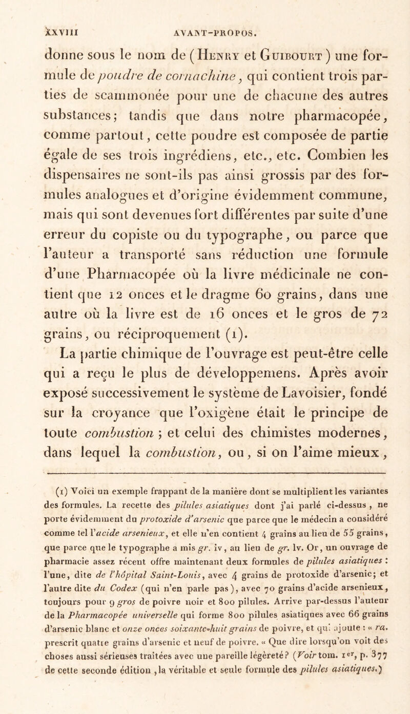 donne sous le nom de ( Henry et Guibourt ) une for- mule de poudre de comachine, qui contient trois par- ties de scaimnonée pour une de chacune des autres substances; tandis que dans notre pharmacopée, comme partout, cette poudre est composée de partie égale de ses trois ingrédiens, etc., etc. Combien les dispensaires ne sont-ils pas ainsi grossis par des for- mules analogues et d’origine évidemment commune, mais qui sont devenues fort différentes par suite d’une erreur du copiste ou du typographe, ou parce que l’auteur a transporté sans réduction une formule d’une Pharmacopée où la livre médicinale ne con- tient que 12 onces et le dragme 60 grains, dans une autre où la livre est de 16 onces et le gros de 72 grains, ou réciproquement (1). La partie chimique de l’ouvrage est peut-être celle qui a reçu le plus de développemens. Après avoir exposé successivement le système de Lavoisier, fondé sur la croyance que i’oxigène était le principe de toute combustion t celui des chimistes modernes, dans lequel la combustion, ou, si on l’aime mieux, (1) Voici un exemple frappant de la manière dont se multiplient les variantes des formules. La recette des pilules asiatiques dont j’ai parlé ci-dessus , ne porte évidemment du protoxide d’arsenic que parce que le médecin a considéré comme tel Xacide arsenieux, et elle u’en contient 4 grains au lieu de 55 grains, que parce que le typographe a mis gr. iv, au lieu de gr. lv. Or, un ouvrage de pharmacie assez récent offre maintenant deux formules de pilules asiatiques l l’une, dite de Vhôpital Saint-Louis, avec 4 grains de protoxide d’arsenic; et l’autre dite du Codex (qui n’en parle pas), avec 70 grains d’acide arsenieux, toujours pour 9 gros de poivre noir et 800 pilules. Arrive par-dessus l’auteur de la Pharmacopée universelle qui forme 800 pilules asiatiques avec 66 grains d’arsenic blanc et onze onces soixante-huit grains de poivre, et qui ajoute : « ra. prescrit quatre grains d’arsenic et neuf de poivre. « Que dire lorsqu’on voit des choses aussi sérieuses traitées avec une pareille légèreté? {Voirtom. Ier, p- ^77 de cette seconde édition ,1a véritable et seule formule des pilules asiatiques,)