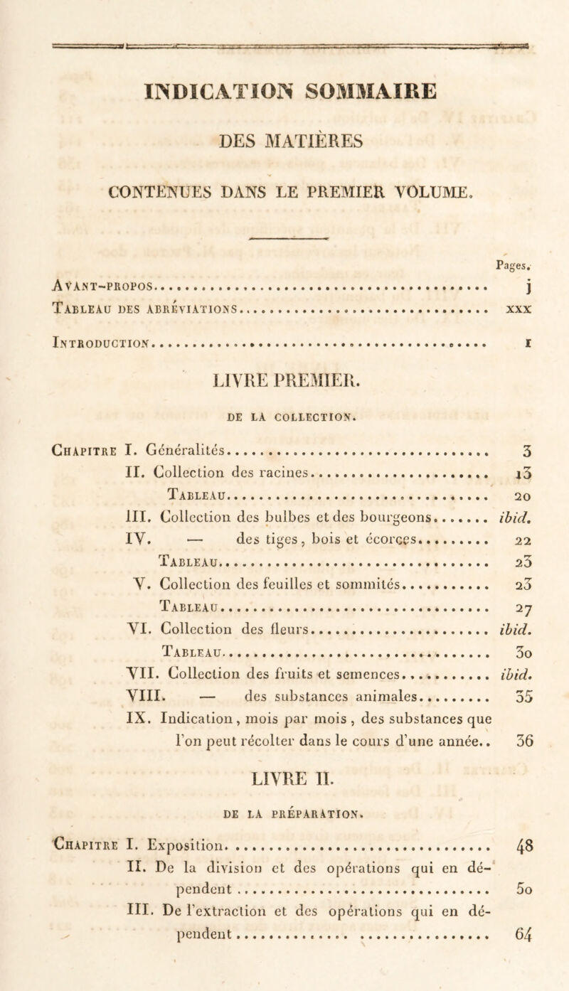 INDICATION SOMMAIRE DES MATIÈRES CONTENUES DANS LE PREMIER VOLUME, Pages. Avant-propos j Tableau des abréviations xxx Introduction ».... i LIVRE PREMIER. DE LA COLLECTION. Chapitre I. Généralités 3 II. Collection des racines i3 é Tableau 20 III. Collection des bulbes et des bourgeons....... ibid. IV. — des tiges, bois et écorces 21 Tableau 23 V. Collection des feuilles et sommités 20 Tableau 27 VI. Collection des fleurs ibid. Tableau 3o VII. Collection des fruits et semences ibid. VIII. — des substances animales 55 IX. Indication, mois par mois , des substances que l’on peut récolter dans le cours d’une année.. 36 LIVRE IL de la préparation. Chapitre I. Exposition 48 II. De la division et des opérations qui en dé- pendent 5o III. De T extraction et des opérations qui en dé- pendent 64