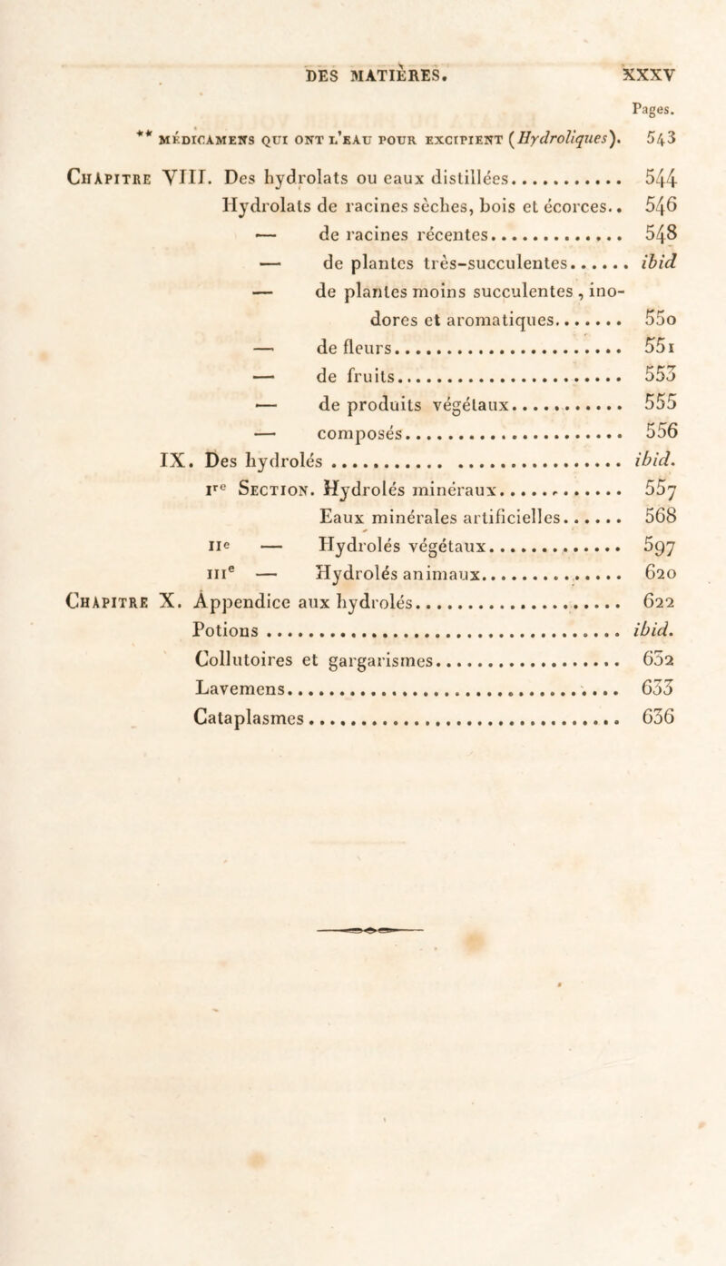 Pages. ** mkdicamens Qui ont l’kau four exctpient (Hydrollques). 543 Chapitre VIII. Des hydrolats ou eaux distillées 544 Hydrolals de racines sèches, bois et écorces.. 546 ■— de racines récentes 548 — de plantes très-succulentes ibid — de plantes moins succulentes , ino- dores et aromatiques 55o — de fleurs 551 — de fruits 555 — de produits végétaux..... 555 — composés 556 IX. Des hydrolés ibid. ire Section. Hydrolés minéraux 55y Eaux minérales artificielles... ... 568 IIe — Hydrolés végétaux 597 111e — Hydrolés animaux 620 Chapitre X. Appendice aux hydrolés 622 Potions ibid. Collutoires et gargarismes... 652 Lavemens 655 Cataplasmes 636