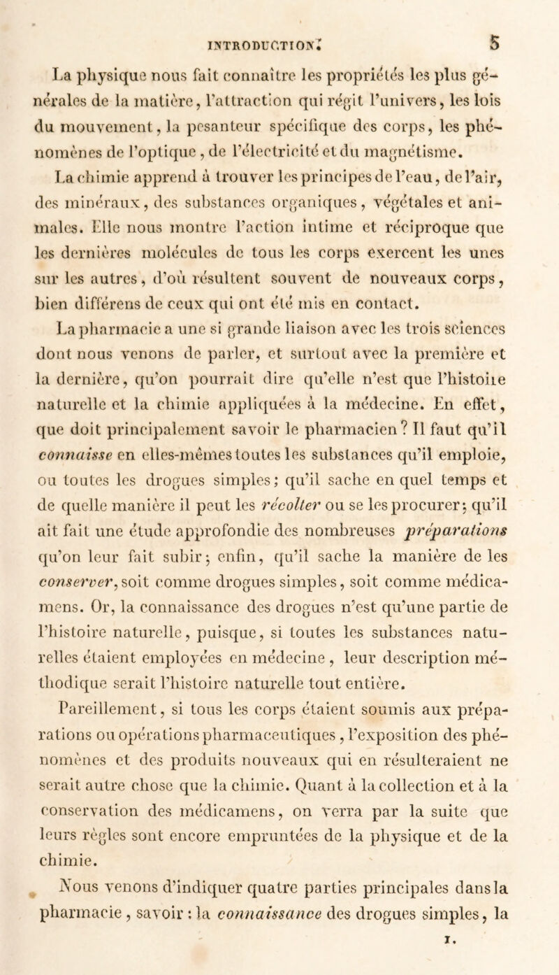 IXTRODUGTÏ OIV* 5 La physique nous fait connaître les propriétés les plus gé- nérales de la matière, l'attraction qui régit l’univers, les lois du mouvement, la pesanteur spécifique des corps, les phé- nomènes de l’optique , de l’électricité et du magnétisme. La chimie apprend à trouver les principes de l’eau, de Pair, des minéraux, des substances organiques, végétales et ani- males. Elle nous montre l’action intime et réciproque que les dernières molécules de tous les corps exercent les unes sur les autres, d’où résultent souvent de nouveaux corps, bien différens de ceux qui ont été mis en contact. La pharmacie a une si grande liaison avec les trois sciences dont nous venons de parler, et surtout avec la première et la dernière, qu’on pourrait dire qu’elle n’est que Phistoiie naturelle et la chimie appliquées à la médecine. En effet, que doit principalement savoir le pharmacien? Il faut qu’il connaisse en elles-mêmes toutes les substances qu’il emploie, ou toutes les drogues simples; qu’il sache en quel temps et de quelle manière il peut les récolter ou se les procurer; qu’il ait fait une étude approfondie des nombreuses préparations qu’on leur fait subir*, enfin, qu’il sache la manière de les conserver, soit comme drogues simples, soit comme médica- rnens. Or, la connaissance des drogues n’est qu’une partie de l’histoire naturelle, puisque, si toutes les substances natu- relles étaient employées en médecine , leur description mé- thodique serait l’histoire naturelle tout entière. Pareillement, si tous les corps étaient soumis aux prépa- rations ou opérations pharmaceutiques , l’exposition des phé- nomènes et des produits nouveaux qui en résulteraient ne serait autre chose que la chimie. Quant à la collection et à la conservation des médicamens, on verra par la suite que leurs règles sont encore empruntées de la physique et de la chimie. iNous venons d’indiquer quatre parties principales dans la pharmacie , savoir : la connaissance des drogues simples, la i.