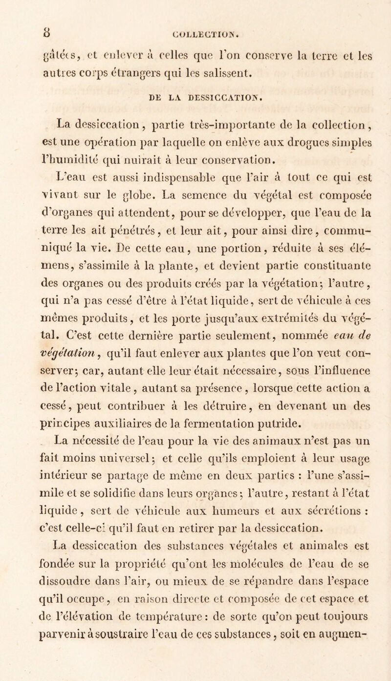 gâtées, et enlever à celles que l’on conserve la terre et les autres corps étrangers qui les salissent. DE LA DESSICCATION. La dessiccation, partie très-importante de la collection, est une opération par lacjuelle on enlève aux drogues simples l’humidité qui nuirait à leur conservation. L’eau est aussi indispensable que l’air à tout ce qui est vivant sur le globe. La semence du végétal est composée d’organes qui attendent, pour se développer, que l’eau de la terre les ait pénétrés, et leur ait, pour ainsi dire, commu- niqué la vie. De cette eau, une portion, réduite à ses élé— mens, s’assimile à la plante, et devient partie constituante des organes ou des produits créés par la végétation; l’autre , qui n’a pas cessé d’être à l’état liquide, sert de véhicule à ces mêmes produits, et les porte jusqu’aux extrémités du végé- tal. C’est cette dernière partie seulement , nommée eau de végétation, qu’il faut enlever aux plantes que l’on veut con- server*, car, autant elle leur était nécessaire, sous l’influence de l’action vitale , autant sa présence , lorsque cette action a cessé, peut contribuer à les détruire, en devenant un des principes auxiliaires de la fermentation putride. La nécessité de l’eau pour la vie des animaux n’est pas un fait moins universel; et celle qu’ils emploient à leur usage intérieur se partage de même en deux parties ; l’une s’assi- mile et se solidifie dans leurs organes; l’autre, restant à l’état liquide, sert de véhicule aux humeurs et aux sécrétions : c’est celle-c: qu’il faut en retirer par la dessiccation. La dessiccation des substances végétales et animales est fondée sur la propriété qu’ont les molécules de l’eau de se dissoudre dans l’air, ou mieux de se répandre dans l’espace qu’il occupe, en raison directe et composée de cet espace et de l’élévation de température: de sorte qu’on peut toujours parvenir à soustraire l’eau de ces substances, soit en augrnen-