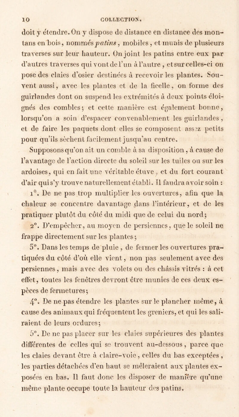 doit y étendre. On y dispose de distance en distance des mon- tans en bois, nommés patins, mobiles , et munis de plusieurs traverses sur leur hauteur. On joint les patins entre eux par d’autres traverses qui vont de l’un à l’autre , et sur celles-ci on pose des claies d’osier destinées à recevoir les plantes. Sou- vent aussi, avec les plantes et de la ficelle, on forme des guirlandes dont on suspend les extrémités à deux points éloi- gnés des combles; et cette manière est également bonne, lorsqu’on a soin d’espacer convenablement les guirlandes , et de faire les paquets dont elles se composent asssz petits pour qu’ils sèchent facilement jusqu’au centre. Supposons qu’on ait un comble à sa disposition , à cause de l’avantage de l’action directe du soleil sur les tuiles ou sur les ardoises, qui en fait une véritable étuve, et du fort courant d’air qui s’y trouve naturellement établi. Il faudra avoir soin : i°. De ne pas trop multiplier les ouvertures, afin que la chaleur se concentre davantage dans l’intérieur, et de les pratiquer plutôt du côté du midi que de celui du nord; 2°. D’empêcher, au moyen de persiennes, que le soleil ne frappe directement sur les plantes ; 5°. Dans les temps de pluie , de fermer les ouvertures pra- tiquées du côté d’où elle vient, non pas seulement avec des persiennes, mais avec des volets ou des châssis vitrés : à cet effet, toutes les fenêtres devront être munies de ces deux es- pèces de fermetures; 4°o De ne pas étendre les plantes sur le plancher même, à cause des animaux qui fréquentent les greniers, et qui les sali- raient de leurs ordures; 5°, De ne pas placer sur les claies supérieures des plantes différentes de celles qui se trouvent au-dessous, parce que les claies devant être à claire-voie, celles du bas exceptées , les parties détachées d’en haut se mêleraient aux plantes ex- posées en bas. 11 faut donc les disposer de manfère qu’une même plante occupe toute la hauteur des patins. »
