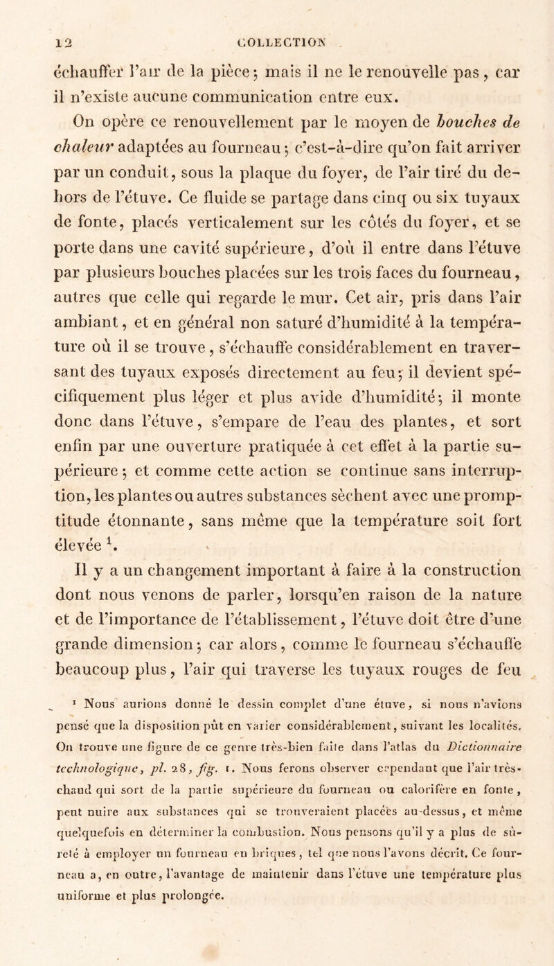 échauffer l’air de la pièce 5 mais il ne le renouvelle pas, car il n’exislc aucune communication entre eux. On opère ce renouvellement par le moyen de louches de chaleur adaptées au fourneau $ c’est-à-dire qu’on fait arriver par un conduit, sous la plaque du foyer, de l’air tiré du de- hors de l’étuve. Ce fluide se partage dans cinq ou six tuyaux de fonte, placés verticalement sur les côtés du foyer, et se porte dans une cavité supérieure, d’où il entre dans l’étuve par plusieurs bouches placées sur les trois faces du fourneau, autres que celle qui regarde le mur. Cet air, pris dans l’air ambiant, et en général non saturé d’humidité à la tempéra- ture où il se trouve, s’échauffe considérablement en traver- sant des tuyaux exposés directement au feu; il devient spé- cifiquement plus léger et plus avide d’humidité; il monte donc dans l’étuve, s’empare de l’eau des plantes, et sort enfin par une ouverture pratiquée à cet effet à la partie su- périeure ; et comme cette action se continue sans interrup- tion, les plantes ou autres substances sèchent avec une promp- titude étonnante, sans même que la température soit fort élevée 1. Il y a un changement important à faire à la construction dont nous venons de parler, lorsqu’en raison de la nature et de l’importance de l’établissement, l’étuve doit être d’une grande dimension ; car alors, comme le fourneau s’échauffe beaucoup plus, l’air qui traverse les tuyaux rouges de feu 1 Nous aurions donné le dessin complet d’une étuve, si nous n’avions pensé que la disposilion put en varier considérablement, suivant les localités. On trouve une figure de ce genre très-bien faite dans l’atlas du Dictionnaire technologique, pl. 28, fg- 1. Nous ferons observer cependant que i’air très- chaud qui sort de la partie supérieure du fourneau ou calorifère en fonte, peut nuire aux substances qui se trouveraient placées au-dessus, et même quelquefois en déterminer la combustion. Nous pensons qu’il y a plus de sû- reté à employer un fourneau eu briques, tel que nous l’avons décrit. Ce four- neau a, en outre, l’avantage de maintenir dans l’étuve une température plus uuifonne et plus prolongée.