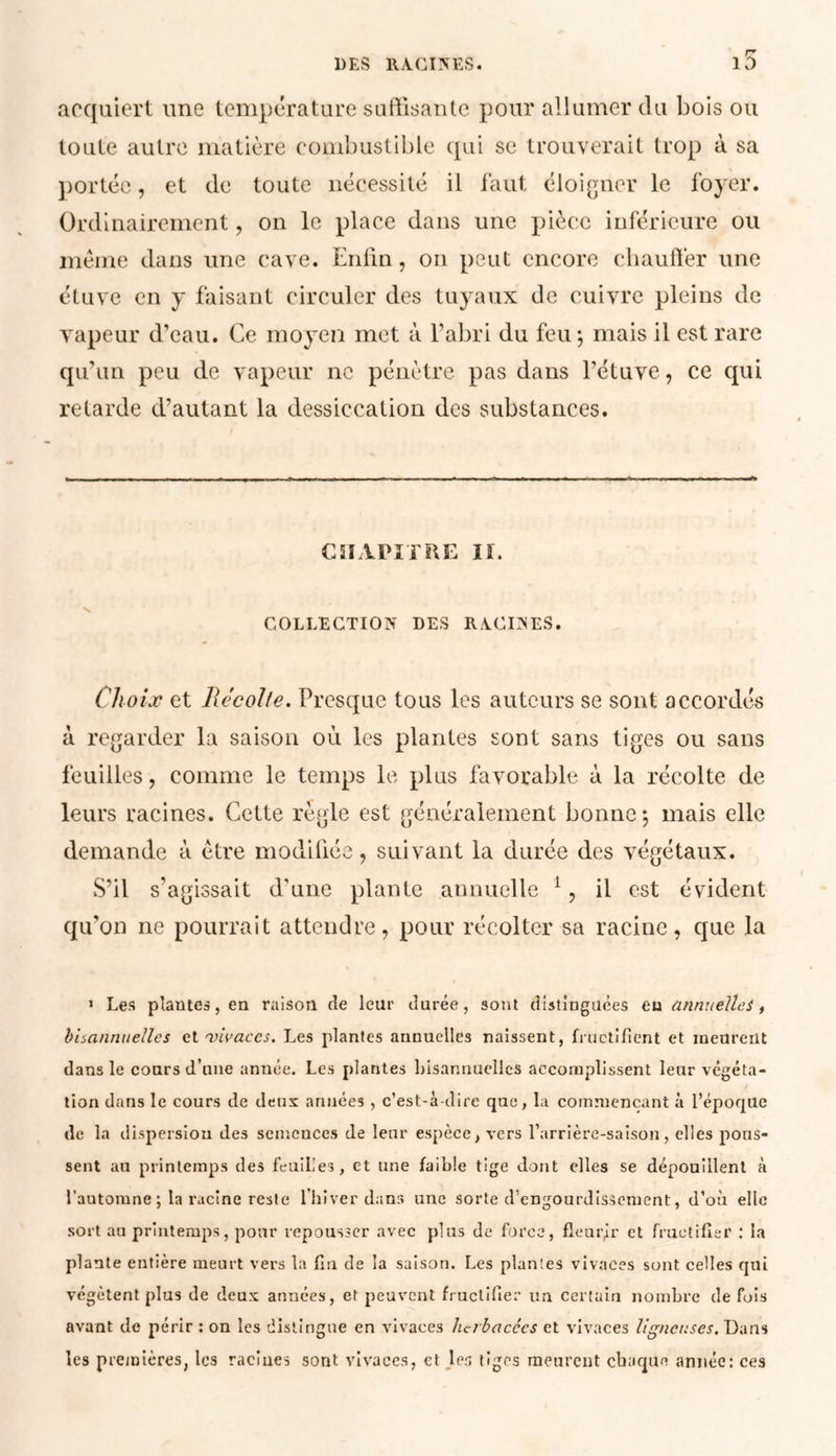 i5 acquiert une température suffisante pour allumer du bois ou toute autre matière combustible qui se trouverait trop à sa portée, et de toute nécessité il faut éloigner le foyer. Ordinairement, on le place dans une pièce inférieure ou meme dans une cave. Enfin, on peut encore chauffer une étuve en y faisant circuler des tuyaux de cuivre pleins de vapeur d’eau. Ce moyen met à l’abri du feu; mais il est rare qu’un peu de vapeur ne pénètre pas dans l’étuve, ce qui retarde d’autant la dessiccation des substances. CHAPITRE Iï. COLLECTION DES RACINES. Choix et llécolle. Presque tous les auteurs se sont accordés à regarder la saison où les plantes sont sans tiges ou sans feuilles, comme le temps le plus favorable à la récolte de leurs racines. Cette règle est généralement bonne; mais elle demande à être modifiée, suivant la durée des végétaux. S’il s’agissait d’une plante annuelle 1, il est évident qu'on ne pourrait attendre, pour récolter sa racine, que la 1 Les plantes, en raison de leur durée, sont distinguées eu annuelles, bisannuelles et vivaces. Les plantes annuelles naissent, fructifient et meurent dans le cours d’une année. Les plantes bisannuelles accomplissent leur végéta- tion dans le cours de deux années, c’est-à-dire que, la commençant à l’époque de la dispersion des semences de leur espèce, vers l’arrière-saison, elles pous- sent au printemps des feuilles, et une faible tige dont elles se dépouillent à l’automne ; la racine reste l’hiver dans une sorte d’engourdissement, d’où elle sort au printemps, pour repousser avec plus de force, fleurir et fructifier : la plante entière meurt vers la fin de la saison. Les plantes vivaces sont celles qui végètent plus de deux années, et peuvent fructifier un certain nombre de fois avant de périr : on les distingue en vivaces herbacées et vivaces ligneuses. Dans les premières, les racines sont vivaces, et les tiges meurent chaque année: ces