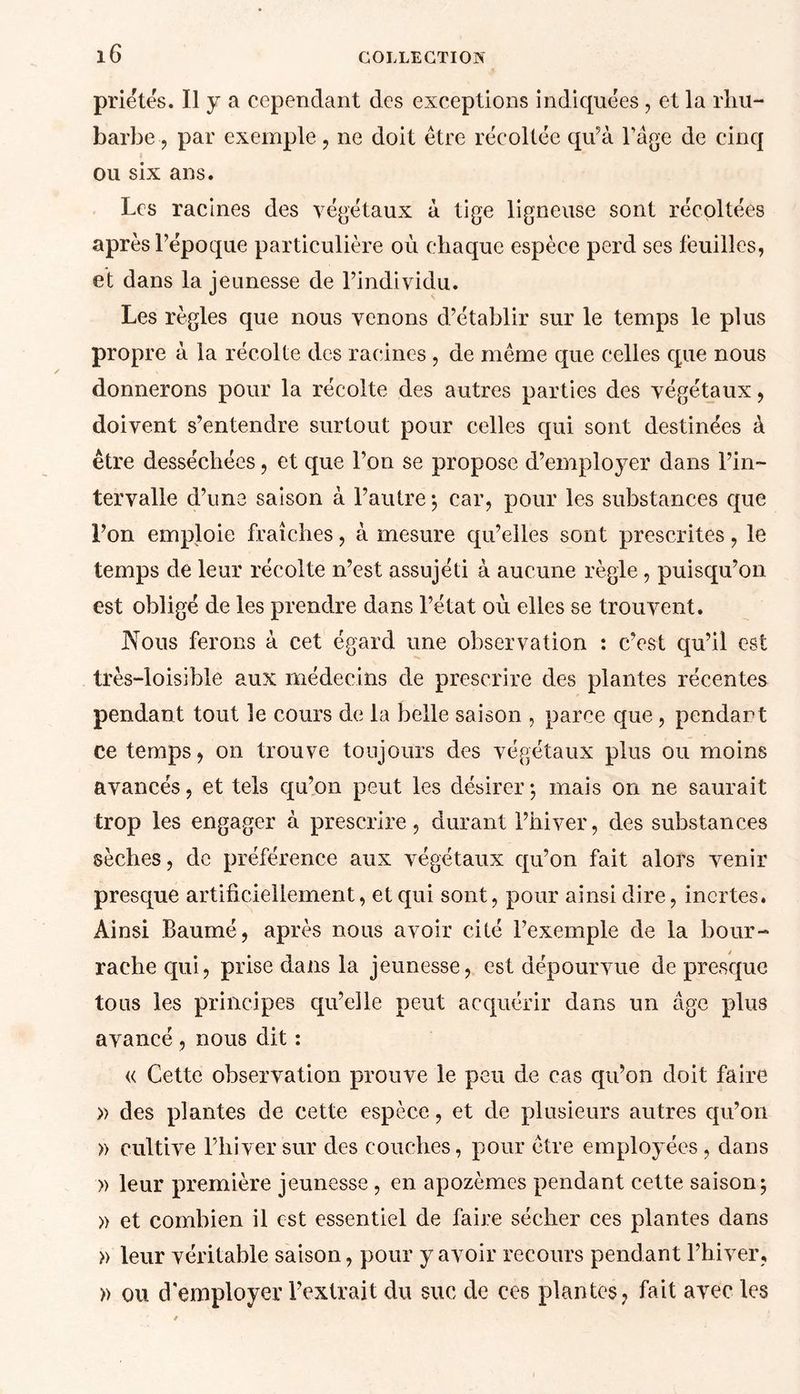 priétës. Il y a cependant des exceptions indiquées , et la rhu- barbe , par exemple , ne doit être récoltée qu’à l’âge de cinq ou six ans. Les racines des végétaux à tige ligneuse sont récoltées après l’époque particulière où chaque espèce perd ses feuilles, et dans la jeunesse de l’individu. Les règles que nous venons d’établir sur le temps le plus propre à la récolte des racines , de même que celles que nous donnerons pour la récolte des autres parties des végétaux, doivent s’entendre surtout pour celles qui sont destinées à être desséchées, et que l’on se propose d’employer dans l’in- tervalle d’une saison à l’autre -, car, pour les substances que l’on emploie fraîches, à mesure qu’elles sont prescrites, le temps de leur récolte n’est assujéti à aucune règle, puisqu’on est obligé de les prendre dans l’état où elles se trouvent. Nous ferons à cet égard une observation : c’est qu’il est très-loisible aux médecins de prescrire des plantes récentes pendant tout le cours de la belle saison , parce que , pendant ce temps, on trouve toujours des végétaux plus ou moins avancés, et tels qu’on peut les désirer; mais on ne saurait trop les engager à prescrire, durant l’hiver, des substances sèches, de préférence aux végétaux qu’on fait alors venir presque artificiellement, et qui sont, pour ainsi dire, inertes. Ainsi Baumé, après nous avoir cité l’exemple de la bour- rache qui, prise dans la jeunesse, est dépourvue de presque tous les principes qu’elle peut acquérir dans un âge plus avancé , nous dit : « Cette observation prouve le peu de cas qu’on doit faire » des plantes de cette espèce, et de plusieurs autres qu’on » cultive l’hiver sur des couches, pour être employées, dans » leur première jeunesse , en apozèmes pendant cette saison; » et combien il est essentiel de faire sécher ces plantes dans » leur véritable saison, pour y avoir recours pendant l’hiver, » ou d'employer l’extrait du suc de ces plantes, fait avec les