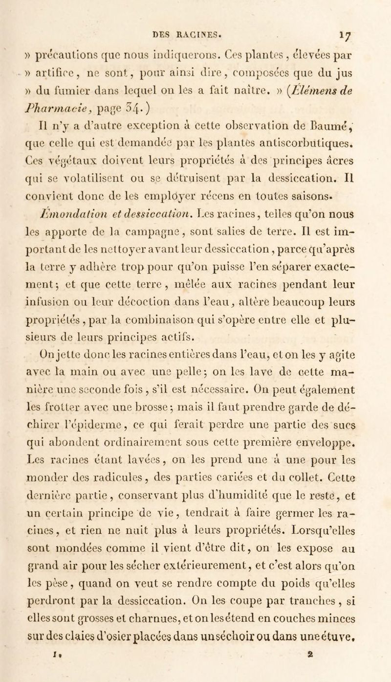 » précautions que nous indiquerons. Ces plantes , élevées par » artifice, ne sont, pour ainsi dire, composées que du jus » du fumier dans lequel on les a fait naître. » (Elèmens de Pharmacie, page 54*) Il n’y a d’autre exception à cette observation de Baumé, que celle qui est demandée par les plantes antiscorbutiques. Ces végétaux doivent leurs propriétés à des principes acres qui se volatilisent ou se détruisent par la dessiccation. Il convient donc de les employer récens en toutes saisons. Emondation et dessiccation. Les racines, telles qu’on nous les apporte de la campagne, sont salies de terre. Il est im- portant de les nettoyer avant leur dessiccation, parce qu'après la terre y adhère trop pour qu’on puisse l’en séparer exacte- ment-, et que cette terre, mêlée aux racines pendant leur infusion ou leur décoction dans l’eau, altère beaucoup leurs propriétés, par la combinaison qui s’opère entre elle et plu- sieurs de leurs principes actifs. On jette donc les racines entières dans l’eau, et on les y agite avec la main ou avec une pelle; on les lave de cette ma- nière une seconde fois , s’il est nécessaire. On peut également les frotter avec une brosse; mais il faut prendre garde de dé- chirer l’épiderme, ce qui ferait perdre une partie des sucs qui abondent ordinairement sous cette première enveloppe. Los racines étant lavées, on les prend une à une pour les monder des radicules, des parties cariées et du collet. Cette dernière partie, conservant plus d'humidité que le reste, et un certain principe de vie, tendrait à faire germer les ra- cines, et rien ne nuit plus à leurs propriétés. Lorsqu’elles sont mondées comme il vient d’être dit, on les expose au grand air pour les sécher extérieurement, et c’est alors qu’on les pèse, quand on veut se rendre compte du poids qu’elles perdront par la dessiccation. On les coupe par tranches, si elles sont grosses et charnues, et on les étend en couches minces sur des claies d’osier placées dans unséchoir ou dans une étuve. i. 2