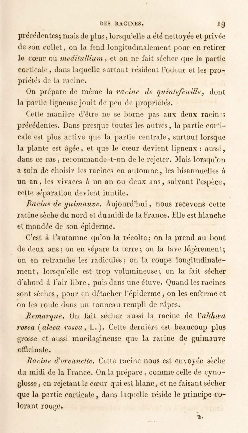 *9 de son collet, on la fend longitudinalement pour en retirer le cœur ou medilullium, et on ne fait sécher que la partie corticale, dans laquelle surtout résident l’odeur et les pro- priétés de la racine. On prépare de même la racine de quintefeuille} dont la partie ligneuse jouit de peu de propriétés. Cette manière d’être ne se borne pas aux deux racines précédentes. Dans presque toutes les autres, la partie corti- cale est plus active que la partie centrale, surtout lorsque la plante est âgée, et que le cœur devient ligneux : aussi, dans ce cas, recommande-t-on de le rejeter. Mais lorsqu’on a soin de choisir les racines en automne, les bisannuelles à un an, les vivaces â un an ou deux ans, suivant l’espèce, cette séparation devient inutile. Racine de guimauve. Aujourd’hui, nous recevons cette racine sèche du nord et du midi de la France. Elle est blanche et mondée de son épiderme. C’est à l’automne qu’on la récolte ; on la prend au bout de deux ans; on en sépare la terre; on la lave légèrement; on en retranche les radicules; on la coupe longitudinale- ment, lorsqu’elle est trop volumineuse; on la fait sécher d’abord à l’air libre , puis dans une étuve. Quand les racines sont sèches , pour en détacher l'épiderme, on les enferme et on les roule dans un tonneau rempli de râpes. Remarque. On fait sécher aussi la racine de Valthcea rosea (alcea rosea., L.). Cette dernière est beaucoup plus grosse et aussi mucilagineuse que la racine de guimauve officinale. Racine d'orcanette. Cette racine nous est envoyée sèche du midi de la France. On la prépare, comme celle de cyno- glosse , en rejetant le cœur qui est blanc^ et ne faisant sécher que la partie corticale, dans laquelle réside le principe co- lorant rouge.