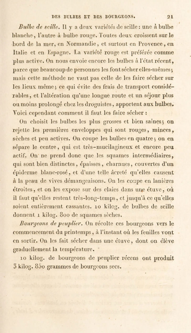 Bulbe de scille. Il y a deux variétés de scille : une à bulbe blanche, l’autre à bulbe rouge. Toutes deux croissent sur le bord de la mer, en Normandie, et surtout en Provence, en Italie et en Espagne. La variété rouge est préférée comme plus active. On nous envoie encore les bulbes à l'état récent, parce cpie beaucoup de personnes les font sécher elles-mêmes*, mais cette méthode ne vaut pas celle de les faire sécher sur les lieux même ; ce qui évite des frais de transport considé- \ râbles, et l’altération qu’une longue route et un séjour plus ou moins prolongé chez les droguistes, apportent aux bulbes* Voici cependant comment il faut les faire sécher : On choisit les bulbes les plus grosses et bien saines; on rejette les premières enveloppes qui sont rouges, minces, sèches et peu actives. On coupe les bulbes en quatre; on en sépare le centre, qui est très-mucilagineux et encore peu actif. On ne prend donc que les squames intermédiaires, qui sont bien distinctes, épaisses, charnues, couvertes d’un épiderme blanc-rosé, et d’une telle âcre té qu’elles causent à la peau de vives démangeaisons. On les coupe en lanières étroites, et on les expose sur des claies dans une étuve, où il faut qu’elles restent très-long-temps, et jusqu’à ce qu’elles soient entièrement cassantes. 10 kilog. de bulbes de scille donnent 1 kilog. 800 de squames sèches. Bourgeons de peuplier. O11 récolte ces bourgeons vers le commencement du printemps, à l’instant où les feuilles vont en sortir. On les fait sécher dans une étuve, dont on élève graduellement la température. 10 kilog. de bourgeons de peuplier récens ont produit 3 kilog. 85o grammes de bourgeons secs.