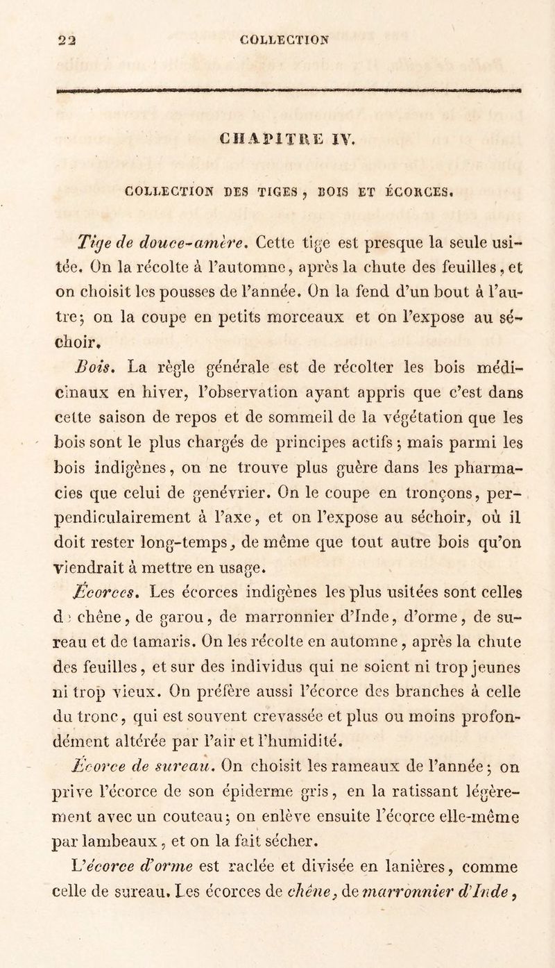 CHAPITRE IV, COLLECTION DES TIGES , BOIS ET ÉCORCES. Tige cle douce-amère. Cette tige est presque la seule usi- tée. On la récolte à l’automne, après la chute des feuilles,et on choisit les pousses cle l’année. On la fend d’un bout à l’au- tre ; on la coupe en petits morceaux et on l’expose au sé- choir. Bots. La règle générale est de récolter les bois médi- cinaux en hiver, l’observation ayant appris que c’est dans cette saison de repos et de sommeil de la végétation que les bois sont le plus chargés de principes actifs ; mais parmi les bois indigènes, on ne trouve plus guère dans les pharma- cies que celui de genévrier. On le coupe en tronçons, per- pendiculairement à l’axe, et on l’expose au séchoir, où il doit rester long-temps ^ de même que tout autre bois qu’on viendrait à mettre en usage. Écorces* Les écorces indigènes les plus usitées sont celles d; chêne, de garou, de marronnier d’Inde, d’orme, de su- reau et de tamaris. On les récolte en automne , après la chute des feuilles, et sur des individus qui ne soient ni trop jeunes ni trop vieux. On préfère aussi l’écorce des branches à celle du tronc, qui est souvent crevassée et plus ou moins profon- dément altérée par l’air et l’humidité. * * Ecorce de sureau. On choisit les rameaux de l’année ; on prive l’écorce de son épiderme gris, en la ratissant légère- ment avec un couteau; on enlève ensuite l’écorce elle-même par lambeaux, et on la fait sécher. Eécorce d’orme est raclée et divisée en lanières, comme celle de sureau. Les écorces de chêne} de marronnier d’Inde,