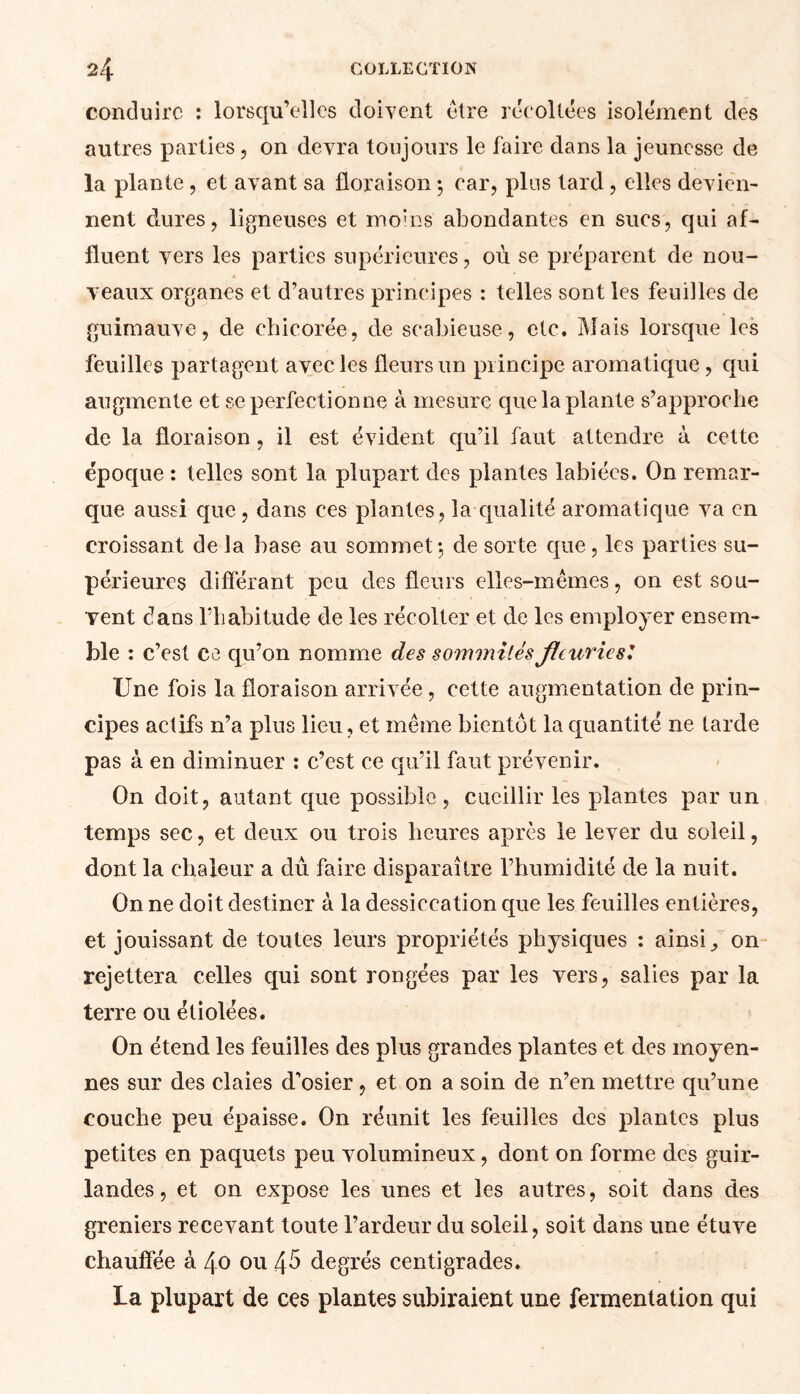 conduire : lorsqu’elles doivent être recollées isolément des autres parties, on devra toujours le faire dans la jeunesse de la plante, et avant sa floraison ; car, pins tard, elles devien- nent dures, ligneuses et moins abondantes en sucs, qui af- fluent vers les parties supérieures, où se préparent de nou- veaux organes et d’autres principes : telles sont les feuilles de guimauve, de chicorée, de scabieuse, etc. Mais lorsque les feuilles partagent avec les fleurs un principe aromatique, qui augmente et se perfectionne à mesure que la plante s’approche de la floraison, il est évident qu’il faut attendre à cette époque : telles sont la plupart des plantes labiées. On remar- que aussi que, dans ces plantes, la qualité aromatique va en croissant de la base au sommet;, de sorte que, les parties su- périeures différant peu des fleurs elles-mêmes, on est sou- vent c7ans fliabitude de les récolter et de les employer ensem- ble : c’est ce qu’on nomme des sommités fleuries.’ Une fois la floraison arrivée , cette augmentation de prin- cipes actifs n’a plus lieu, et même bientôt la quantité ne tarde pas à en diminuer : c’est ce qu’il faut prévenir. On doit, autant que possible , cueillir les plantes par un temps sec, et deux ou trois heures après le lever du soleil, dont la chaleur a dû faire disparaître l’humidité de la nuit. On ne doit destiner à la dessiccation que les feuilles entières, et jouissant de toutes leurs propriétés physiques : ainsi / on rejettera celles qui sont rongées par les vers, salies par la terre ou étiolées. On étend les feuilles des plus grandes plantes et des moyen- nes sur des claies d’osier, et on a soin de n’en mettre qu’une couche peu épaisse. On réunit les feuilles des plantes plus petites en paquets peu volumineux, dont on forme des guir- landes , et on expose les unes et les autres, soit dans des greniers recevant toute l’ardeur du soleil, soit dans une étuve chauffée à 40 ou 45 degrés centigrades. La plupart de ces plantes subiraient une fermentation qui