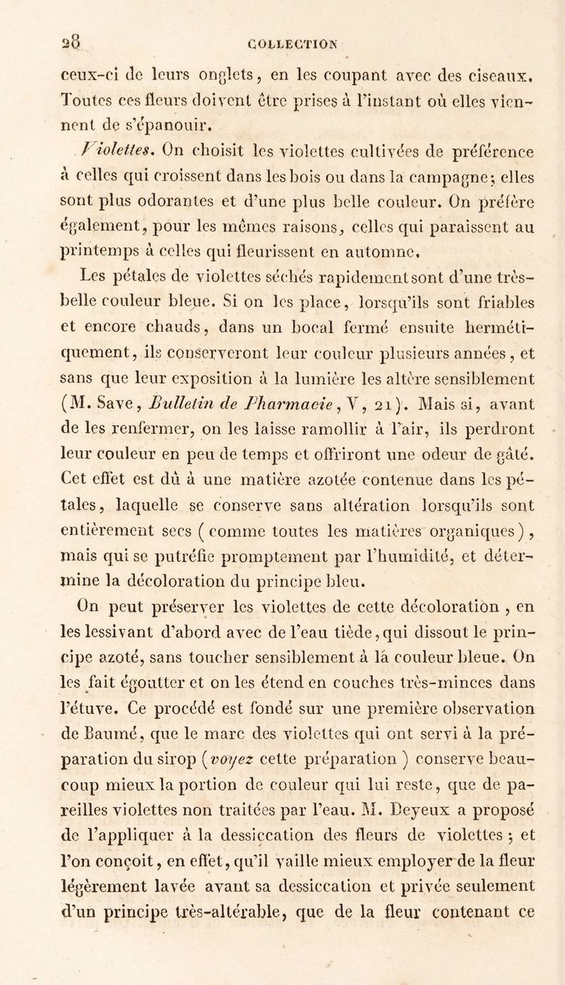 ceux-ci de leurs onglets, en les coupant avec des ciseaux. Toutes ces fleurs doivent être prises à l’instant où elles vien- nent de s’épanouir. Violettes. On choisit les violettes cultivées de préférence à celles qui croissent dans les bois ou dans la campagne; elles sont plus odorantes et d’une plus belle couleur. On préfère également, pour les mêmes raisons, celles qui paraissent au printemps à celles qui fleurissent en automne. Les pétales de violettes séchés rapidement sont d’une très- belle couleur bleue. Si on les place, lorsqu’ils sont friables et encore chauds, dans un bocal fermé ensuite herméti- quement, ils conserveront leur couleur plusieurs années, et sans que leur exposition à la lumière les altère sensiblement (M. Save, Bulletin de Pharmacie, Y, 21). Mais si, avant de les renfermer, on les laisse ramollir à l’air, ils perdront leur couleur en peu de temps et offriront une odeur de gâté. Cet effet est dû à une matière azotée contenue dans les pé- tales, laquelle se conserve sans altération lorsqu’ils sont entièrement secs (comme toutes les matières organiques), mais qui se putréfie promptement par l’humidité, et déter- mine la décoloration du principe bleu. On peut préserver les violettes de cette décoloration , en les lessivant d’abord avec de l’eau tiède,qui dissout le prin- cipe azoté, sans toucher sensiblement à la couleur bleue. On les fait égoutter et on les étend en couches très-minces dans l’étuve. Ce procédé est fondé sur une première observation de Baumé, que le marc des violettes qui ont servi à la pré- paration du sirop ( voyez cette préparation ) conserve beau- coup mieux la portion de couleur qui lui reste, que de pa- reilles violettes non traitées par l’eau. M. Beyeux a proposé de l’appliquer à la dessiccation des fleurs de violettes 5 et l’on conçoit, en effet, qu’il vaille mieux employer de la fleur légèrement lavée avant sa dessiccation et privée seulement d’un principe très-altérable, que de la fleur contenant ce