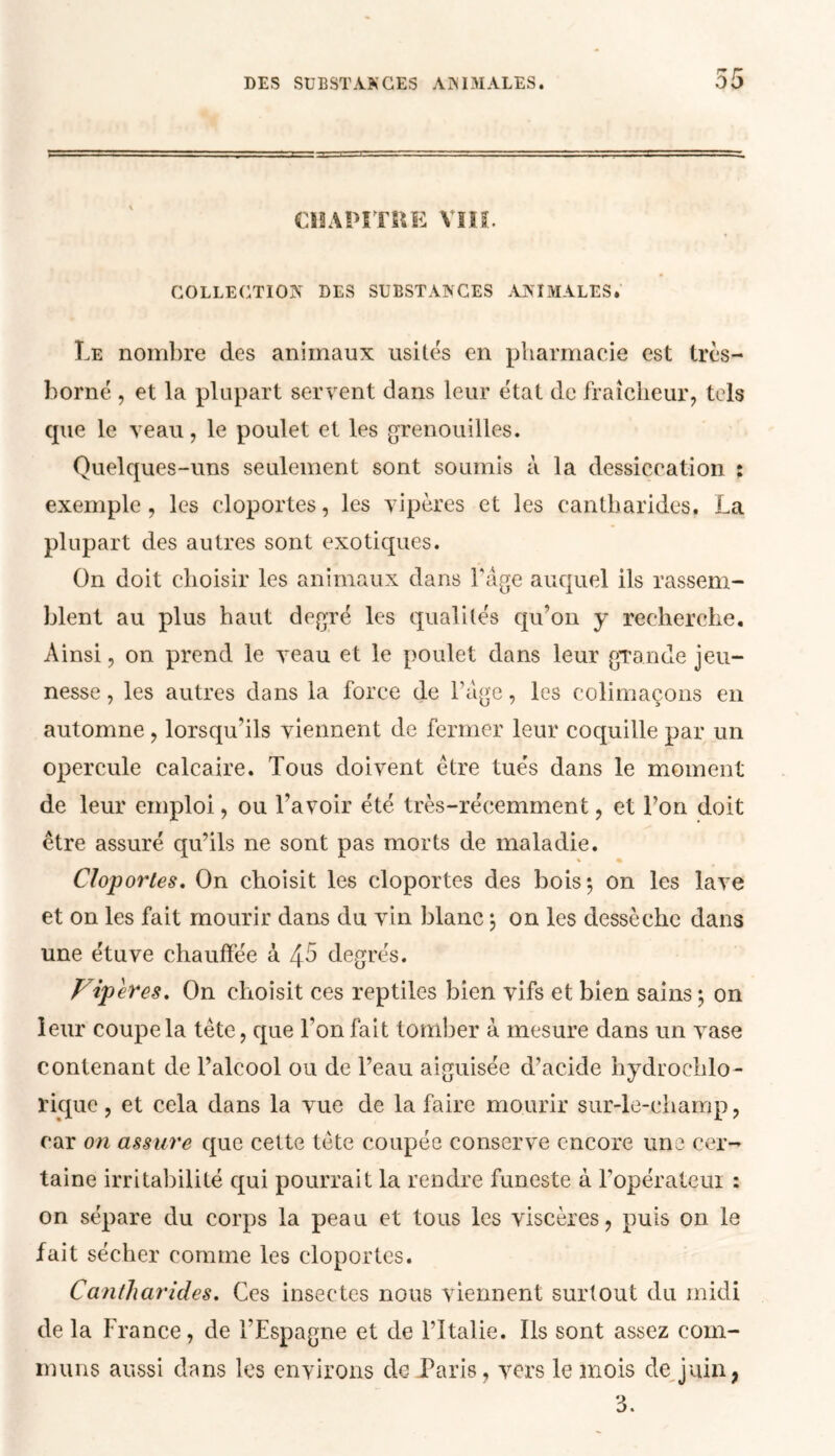 DES SUBSTANCES ANIMALES. r~ r ou CHAPITRE VIII. COLLECTION DES SUBSTANCES ANIMALES. Le nombre des animaux usités en pharmacie est très- borné , et la plupart servent dans leur état de fraîcheur, tels cpie le veau, le poulet et les grenouilles. Quelques-uns seulement sont soumis à la dessiccation : exemple, les cloportes, les vipères et les cantharides. La plupart des autres sont exotiques. On doit choisir les animaux dans Page auquel ils rassem- blent au plus haut degré les qualités qu’on y recherche. Ainsi, on prend le veau et le poulet dans leur grande jeu- nesse , les autres dans la force de l’age, les colimaçons en automne , lorsqu’ils viennent de fermer leur coquille par un opercule calcaire. Tous doivent être tués dans le moment de leur emploi, ou l’avoir été très-récemment, et l’on doit être assuré qu’ils ne sont pas morts de maladie. % % Cloportes. On choisit les cloportes des bois*, on les lave et on les fait mourir dans du vin blanc 5 on les dessèche dans une étuve chauffée à 4 5 degrés. Viper es. On choisit ces reptiles bien vifs et bien sains ; on leur coupe la tète, que l’on fait tomber à mesure dans un vase contenant de l’alcool ou de l’eau aiguisée d’acide hydrochlo- rique, et cela dans la vue de la faire mourir sur-le-champ, car on assure que celte tète coupée conserve encore une cer- taine irritabilité qui pourrait la rendre funeste à l’opérateur : on sépare du corps la peau et tous les viscères, puis on le fait sécher comme les cloportes. Cantharides. Ces insectes nous viennent surtout du midi de la France, de l’Espagne et de l’Italie. Ils sont assez com- muns aussi dans les environs de Paris, vers le mois de juin,