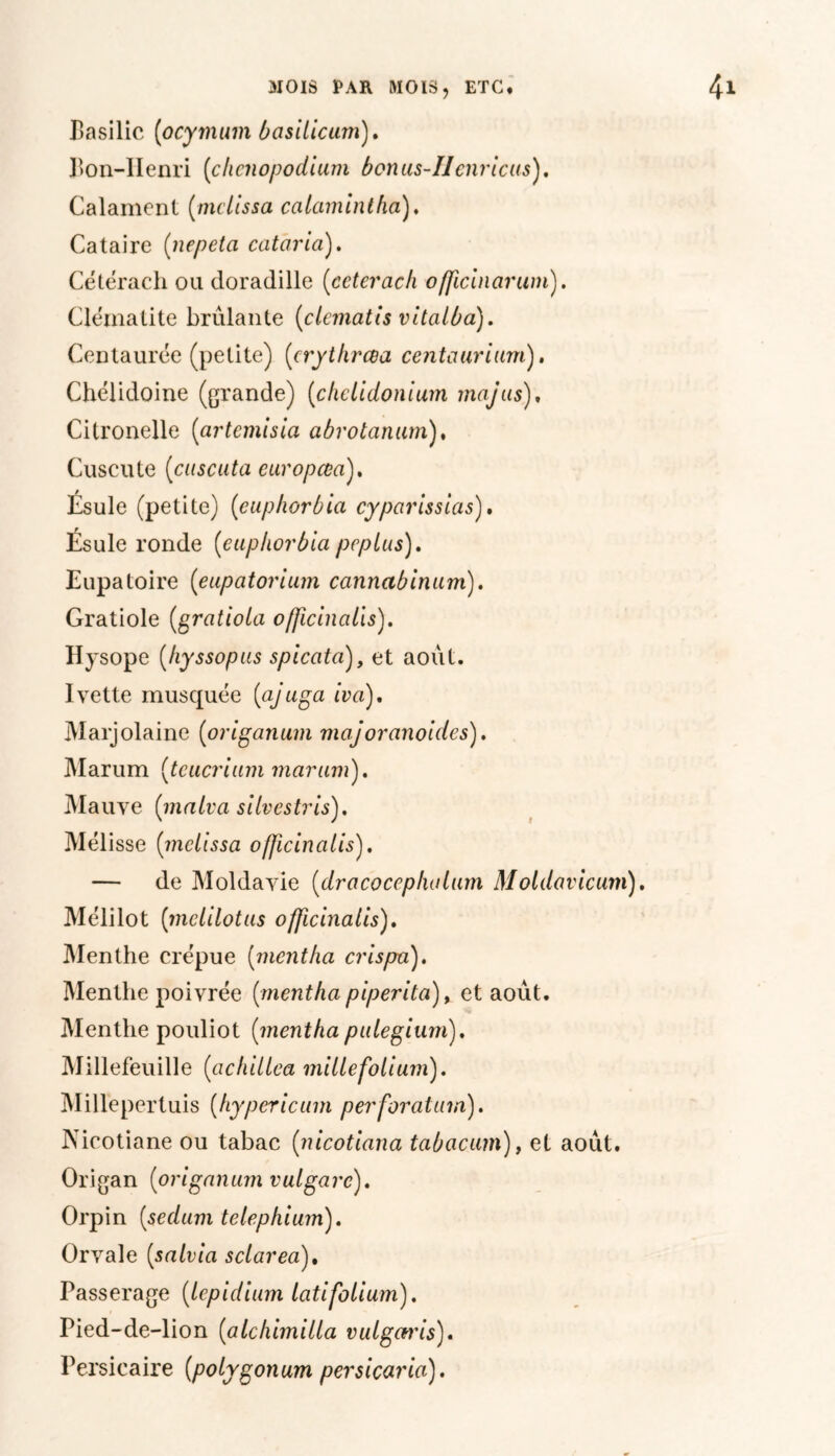Basilic (ocymum basilicum). Bon-IIenri (clicnopodium bonus-IIcnricus). Calament (mclissa ccilamintfia). Cataire (nepeta cataria). Cétérach on doradille (ccterach officinarum). Clématite brûlante (clcmatis vitalba). Centaurée (petite) (crythrcea centauriurn). Chélidoine (grande) (chclidonium majus)* Citronelle (artemisia abrotanum), Cuscute (cuscuta europœa), Ésule (petite) (cuplwrbia cyparissias). Ésule ronde (euphorbia pcplus). Eupatoire (eupatorium cannabinum). Gratiole (gratiola officinalis). Hysope (hyssopus spicata), et août. Ivette musquée (ajuga iva). Marjolaine (origanum majoranoides). Marum (tcucrium marum). Mauve (malva silvestris). Mélisse (mclissa ofjicincilis). — de Moldavie (dra cocep fia lum Moldavicum). Mélilot (mclilotus officinalis). Menthe crépue (mentha crispa). Menthe poivrée (mentha piperita), et août. Menthe pouliot (mentha pulegium). Millefeuille (achiltca mille folium). Millepertuis (hypericum perforatum). Nieotiane ou tabac (nicotiana tabacum), et août. Origan (origanum vulgarc). Orpin (sedum telephium). Orvale (salvia sclarea). Passerage (lepidium latifolium). Pied-de-lion (alchimilla vulgcu'is). Persicaire (polygonum persicaria).