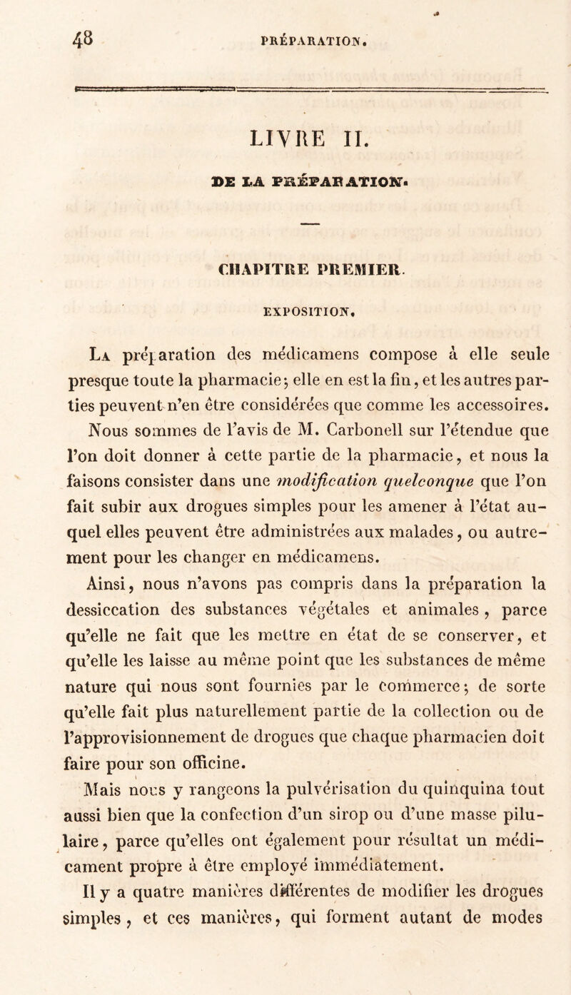 a* LIVRE II. DE IA PSÉPAR ATÏOIKT- CHAPITRE PREMIER. EXPOSITION. La préparation des médicamens compose à elle seule presque toute la pharmacie $ elle en est la fin, et les autres par- ties peuvent n’en être considérées que comme les accessoires. Nous sommes de l’avis de M. Carbonell sur l’étendue que l’on doit donner à cette partie de la pharmacie, et nous la faisons consister dans une modification quelconque que l’on fait subir aux drogues simples pour les amener à l’état au- quel elles peuvent être administrées aux malades, ou autre- ment pour les changer en médicamens. Ainsi, nous n’avons pas compris dans la préparation la dessiccation des substances végétales et animales , parce qu’elle ne fait que les mettre en état de se conserver , et qu’elle les laisse au même point que les substances de même nature qui nous sont fournies par le commerce; de sorte qu’elle fait plus naturellement partie de la collection ou de l’approvisionnement de drogues que chaque pharmacien doit faire pour son officine. \ Mais nous y rangeons la pulvérisation du quinquina tout aussi bien que la confection d’un sirop ou d’une masse pilu- laire, parce qu’elles ont également pour résultat un médi- cament propre à être employé immédiatement. Il y a quatre manières différentes de modifier les drogues simples, et ces manières, qui forment autant de modes