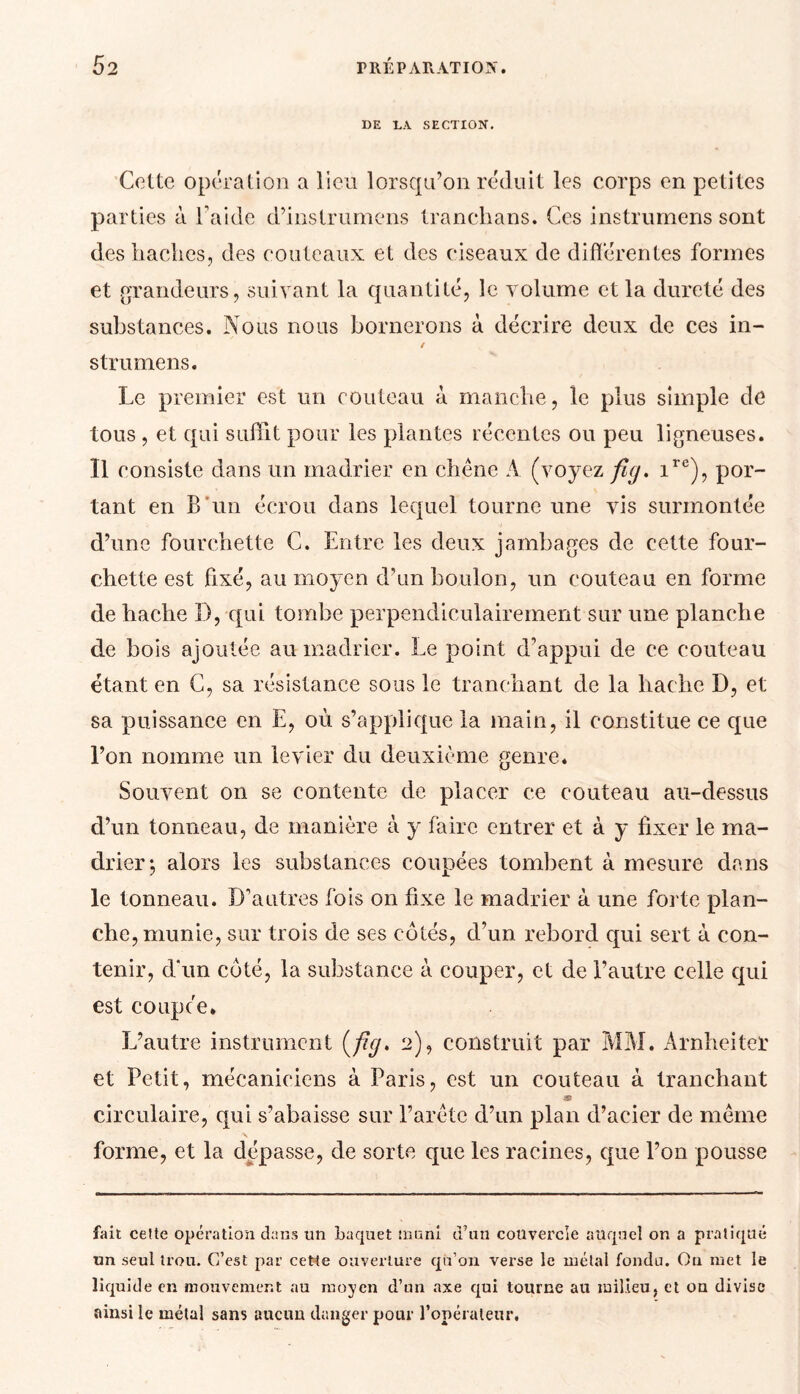 DE DA SECTION. Cette opération a lieu lorsqu’on réduit les corps en petites parties à l’aide d’instrumens tranchans. Ces instrumens sont des haches, des couteaux et des ciseaux de différentes formes et grandeurs, suivant la quantité, le volume et la dureté des substances. Nous nous bornerons à décrire deux de ces in- / strumens. Le premier est un couteau à. manche, le plus simple de tous , et qui suffit pour les plantes récentes ou peu ligneuses. Il consiste dans un madrier en chêne A (voyez fiy. ire), por- tant en B un écrou dans lequel tourne une vis surmontée d’une fourchette C. Entre les deux jambages de cette four- chette est fixé, au moyen d’un boulon, un couteau en forme de hache 1), qui tombe perpendiculairement sur une planche de bois ajoutée au madrier. Le point d’appui de ce couteau étant en C, sa résistance sous le tranchant de la hache D, et sa puissance en E, où s’applique la main, il constitue ce que l’on nomme un levier du deuxième genre. Souvent on se contente de placer ce couteau au-dessus d’un tonneau, de manière à y faire entrer et à y fixer le ma- drier; alors les substances coupées tombent à mesure dans le tonneau. D'autres fois on fixe le madrier à une forte plan- che, munie, sur trois de ses côtés, d’un rebord qui sert à con- tenir, d'un côté, la substance à couper, et de l’autre celle cpii est coupée* L’autre instrument (//y. 2), construit par MM. Arnheiter et Petit, mécaniciens à Paris, est un couteau à tranchant circulaire, qui s’abaisse sur l’arête d’un plan d’acier de même forme, et la dépassé, de sorte que les racines, que l’on pousse fait celte opération dans un baquet muni d’an couvercle auquel on a pratiqué un seul trou. C’est par cette ouverture qu’on verse le métal fondu. Ou met le liquide en mouvement au moyen d’un axe qui tourne au milieu, et ou divise ainsi le métal sans aucun danger pour l’opérateur.