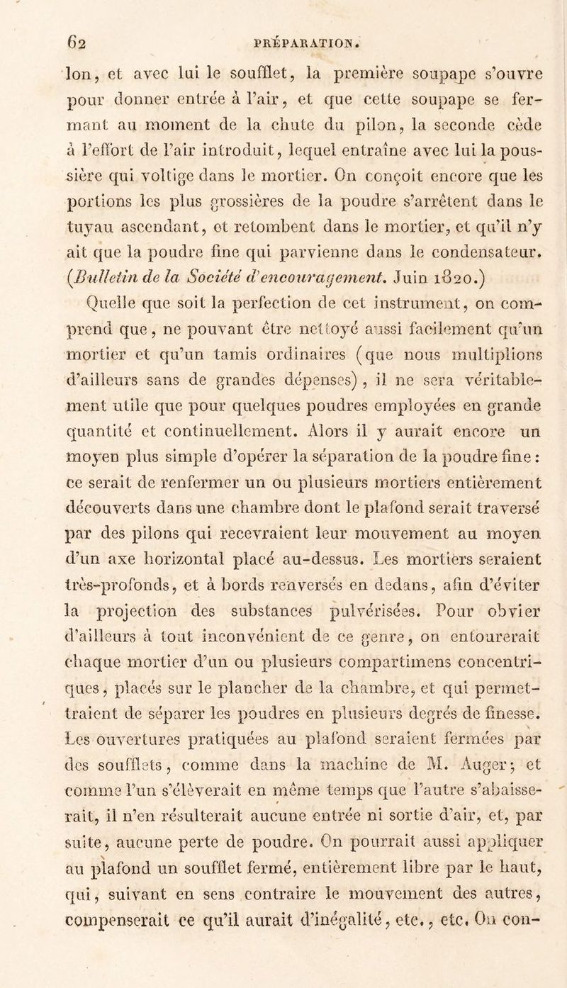 Ion, et avec lui le soufflet, la première soupape s’ouvre pour donner entrée à l’air, et que cette soupape se fer mant au moment de la chute du pilon, la seconde cède à l’effort de l’air introduit, lequel entraîne avec lui la pous- sière qui voltige dans le mortier. On conçoit encore que les portions les plus grossières de la poudre s’arrêtent dans le tuyau ascendant, et retombent dans le mortier, et qu’il n’y ait que la poudre fine qui parvienne dans le condensateur. (Bulletin de la Société d’encouragement. Juin 1-820.) Quelle que soit la perfection de cet instrument, on com- prend que, ne pouvant être nettoyé aussi facilement qu’un mortier et qu’un tamis ordinaires (que nous multiplions d’ailleurs sans de grandes dépenses) , il ne sera véritable- ment utile que pour quelques poudres employées en grande quantité et continuellement. Alors il y aurait encore un moyen plus simple d’opérer la séparation de la poudre fine : ce serait de renfermer un ou plusieurs mortiers entièrement découverts dans une chambre dont le plafond serait traversé par des pilons qui recevraient leur mouvement au moyen d’un axe horizontal placé au-dessu3. Les mortiers seraient très-profonds, et abords renversés en dedans, afin d’éviter la projection des substances pulvérisées. Pour obvier d’ailleurs à tout inconvénient de ce genre, on entourerait chaque mortier d’un ou plusieurs compartimens concentri- ques , placés sur le plancher de la chambre, et qui permet- traient de séparer les poudres en plusieurs degrés de finesse. Les ouvertures pratiquées au plafond seraient fermées par des soufflets, comme dans la machine de M. Auger; et comme l’un s’élèverait en même temps que l’autre s’abaisse- / rait, il n’en résulterait aucune entrée ni sortie d’air, et, par suite, aucune perte de poudre. On pourrait aussi appliquer \ au plafond un soufflet fermé, entièrement libre par le haut, qui, suivant en sens contraire le mouvement des autres, compenserait ce qu’il aurait d’inégalité, etc., etc. On con-