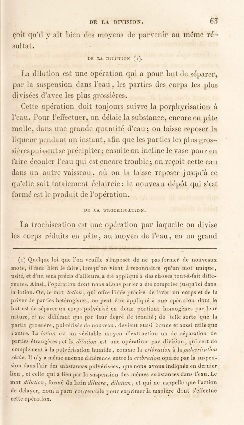ooil qu'il y ait bien des moyens de parvenir au meme ré- sultat. DE DA DIDUTION (l). La dilution est une opération qui a pour but de séparer, par la suspension clans l'eau , les parties des corps les plus divisées d’avec les plus grossières. Cette opération doit toujours suivre la porphyrisation à l’eau. Pour L’effectuer, on délaie la substance, encore en pâte molle, dans une grande quantité d’eau*, on laisse reposer la liqueur pendant un instant, afin que les parties les plus gros- sières puissent se précipiter*, ensuite on incline le vase pour en faire écouler l'eau qui est encore trouble; on reçoit cette eau dans un autre Araisseau, où on la laisse reposer .jusqu’à ce qu’elle soit totalement éclaircie : le nouveau dépôt qui s’est formé est le produit de l’opération. DE DA TftOCHISCATiON. La Irochiscation est une opération par laquelle on divise les corps réduits en pâte, au moyen de l’eau, en un grand (i) Quelque loi que l’on veuille s’imposer de ne pas former de nouveaux mois, il faut bien le faire, lorsqu’on vient à reconnaître qu’un mot unique, usité, et d’un sens précis d’ailleurs, a été appliqué à des choses toiit*à-fait diffé- rentes. Ainsi, l’opération dont nous allons parler a été comprise jusqu’ici dans la lotion. Or, le mot lotion , qui offre l’idée précise de laver un corps et de le priver de parties hétérogènes, ne peut être appliqué à une opération dont le but est de séparer un corps pulvérisé en deux portions homogènes par leur nature, et ne différant que par leur degré de ténuité; de telle sorte que la partie grossière, pulvérisée de nouveau, devient aussi bonne et aussi utile que l’autre. La lotion est un véritable moyen d’extraction ou de séparation de parties étrangères; et la dilution est une opération par division, qui sert de complément à la pulvérisation humide, comme la cribration à la pulvérisation sèche. Il n’y a meme aucune différence entre la cribration opérée par la suspen- sion dans l’air des substances pulvérisées, que nous avons indiquée en dernier lieu , et celle qui a lieu par la suspension des memes substances dans l’eau. Le mot dilution, formé du latin dihtere, dilutum, et qui ne rappelle que l’action de délayer, nous a paru convenable pour exprimer la manière dont s’effectue cette opération.