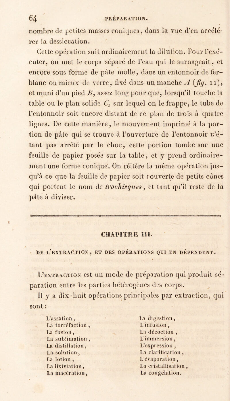 nombre de petites masses coniques, dans la vue d’en accélé- rer la dessiccation. cuter, on met le corps séparé de l’eau qui le surnageait, et encore sous forme de pâte molle, dans un entonnoir de fer- blanc ou mieux de verre, fixé dans un manche A (fig. n), et muni d’un pied i?, assez long pour que, lorsqu’il touche la table ou le plan solide C, sur lequel on le frappe, le tube de l’entonnoir soit encore distant de ce plan de trois à quatre lignes. De cette manière, le mouvement imprimé à la por- tion de pâte qui se trouve à l’ouverture de l’entonnoir n’é- tant pas arreté par le choc, cette portion tombe sur une feuille de papier posée sur la table, et y prend ordinaire- ment une forme conique. On réitère la même opération jus- qu’à ce que la feuille de papier soit couverte de petits cônes qui portent le nom de trochisques, et tant qu’il reste de la pâte à diviser. x ï)E l’extraction, et des opérations qui en défendent. L’extraction est un mode de préparation qui produit sé- paration entre les parties hétérogènes des corps. Il y a dix-huit opérations principales par extraction, qui sont : L’assation, La torréfaction , La fusion, La sublimation , La distillation, La solution, La lotion , La lixiviation, La macération, La digestion, L’infusion , La décoction , L’immersion, L’expression , La clarification , L’évaporation, La cristallisation La congélation.