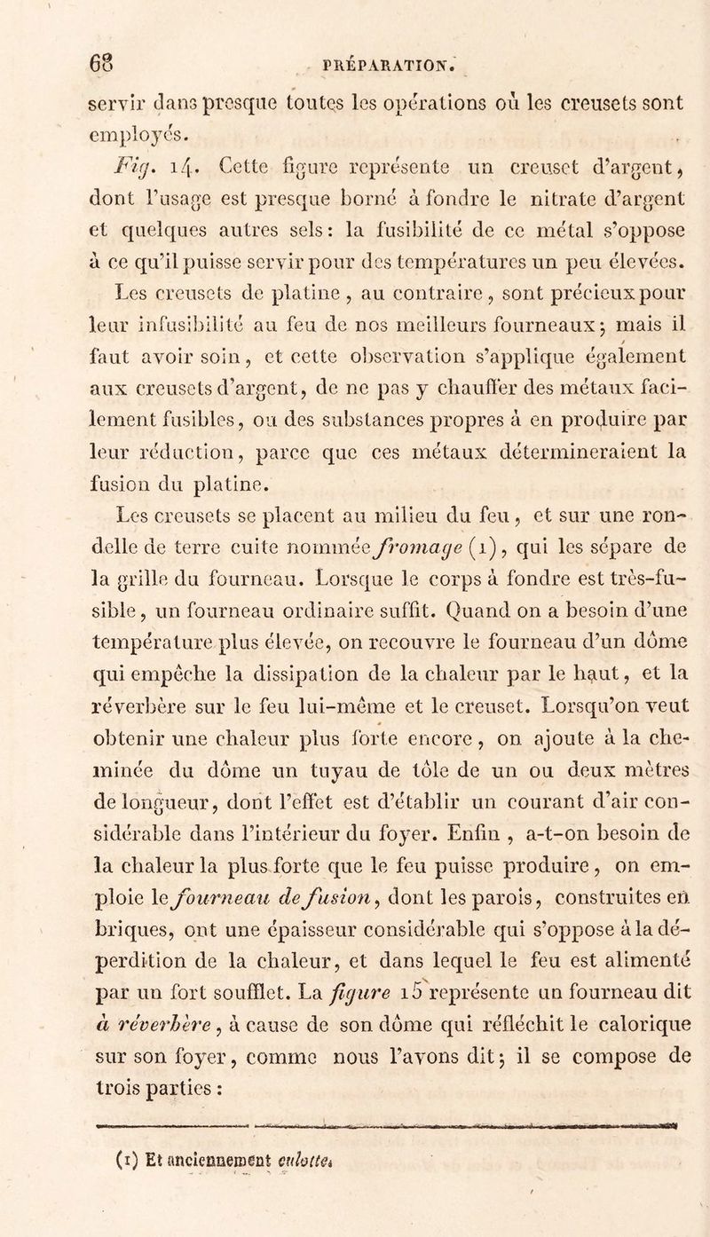 servir dans presque toutes les operations où les creusets sont employés. Fig. 14. Cette figure représente un creuset d’argent , dont l’usage est presque borné à fondre le nitrate d’argent et quelques autres sels : la fusibilité de ce métal s’oppose à ce qu’il puisse servir pour des températures un peu élevées. Les creusets de platine , au contraire, sont précieux pour leur infusibilité au feu de nos meilleurs fourneaux \ mais il $ faut avoir soin, et cette observation s’applique également aux creusets d’argent, de ne pas y chauffer des métaux faci- lement fusibles, ou des substances propres à en produire par leur réduction, parce que ces métaux détermineraient la fusion du platine. Les creusets se placent au milieu du feu, et sur une ron- delle de terre cuite nommée fromage (1), qui les sépare de la grille du fourneau. Lorsque le corps à fondre est très-fu- sible , un fourneau ordinaire suffit. Quand on a besoin d’une température plus élevée, on recouvre le fourneau d’un dôme qui empêche la dissipation de la chaleur par le haut, et la réverbère sur le feu lui-même et le creuset. Lorsqu’on veut * obtenir une chaleur plus forte encore, on ajoute à la che- minée du dôme un tuyau de tôle de un ou deux mètres de longueur, dont l’effet est d’établir un courant d’air con- sidérable dans l’intérieur du foyer. Enfin , a-t-on besoin de la chaleur la plus forte que le feu puisse produire, on em- ploie le fourneau de fusion, dont les parois, construites en briques, ont une épaisseur considérable qui s’oppose à la dé- perdition de la chaleur, et dans lequel le feu est alimenté par un fort soufflet. La figure i5 représente un fourneau dit à réverhere, à cause de son dôme qui réfléchit le calorique sur son foyer, comme nous l’avons dit -, il se compose de trois parties : —» ..'.II. . M ...I.. .7. II. n .1 WW!» (1) Eî anciennement culottai