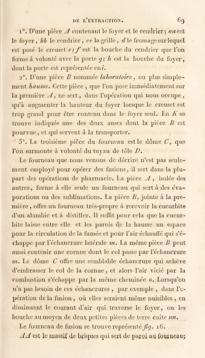 i°. D’une pièce A contenant le foyer et le cendrier; aaczt le foyer , bb le cendrier, ce la grille, d le fromage sur lequel est posé le creuset e ;f est la bouche du cendrier que l’on ferme à volonté avec la porte y; h est la bouche du foyer, dont la porte est représentée en/. 2°. D’une pièce B nommée laboratoire, ou plus simple- ment hausse. Cette pièce , que l’on pose immédiatement sur la première A, ne sert, dans l’opération qui nous occupe, qu’à augmenter la hauteur du foyer lorsque le creuset est trop grand pour être contenu dans le foyer seul. En À se trouve indiquée une des deux anses dont la pièce B est pourvue, et qui servent à la transporter. 5°. La troisième pièce du fourneau est le dôme C, que l’on surmonte à volonté du tuyau de tôle D. Le fourneau que nous venons de décrire n’est pas seule- ment employé pour opérer des fusions, il sert dans la plu- part des opérations de pharmacie. La pièce A , isolée des autres, forme à elle seule un fourneau qui sert à des éva- porations ou des sublimations. La pièce B, jointe à la pre- mière , offre un fourneau très-propre à recevoir la cucurbite d’un alambic et à distiller. 11 suffit pour cela que la cucur- bite laisse entre elle et les parois de la hausse un espace pour la circulation de la fumée et pour l’air échauffe qui s’é- chappe par l’échancrure latérale m. La même pièce B peut aussi contenir une cornue dont le col passe par l’échancrure m. Le dôme C offre une semblable échancrure qui achève d’embrasser le col de la cornue, et alors l’air vicié par la combustion s’échappe par la même cheminée o. Lorsqu’on n’a pas besoin de ces échancrures , par exemple , dans l'o- pération delà fusion, où elles seraient même nuisibles , en diminuant le courant d’air qui traverse le foyer, on les bouche au moyen de deux petites pièces de terre cuite nn. Le fourneau de fusion se trouve représenté ^<7. 16. AA est le massif de briques qui sert de paroi au fourneau;
