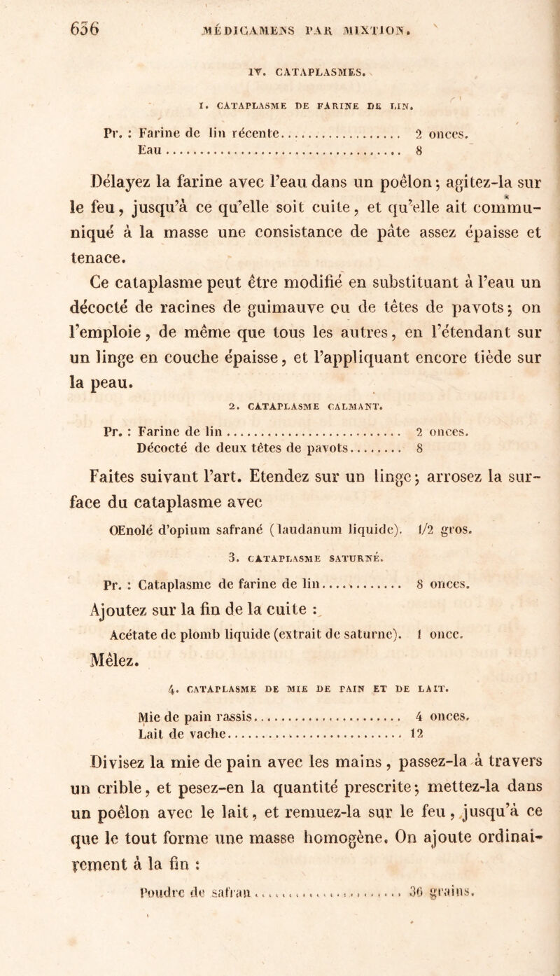 1T. CATAPLASMES. I. CATAPLASME DE FARINE DE LIN. Pr. : Farine de lin récente 2 onces. Eau 8 Délayez la farine avec Peau dans un poêlon; agitez-la sur le feu, jusqu’à ce qu’elle soit cuite, et qu’elle ait commu- niqué à la masse une consistance de pâte assez épaisse et tenace. Ce cataplasme peut être modifié en substituant à l’eau un décodé de racines de guimauve ou de têtes de pavots; on Pemploie, de même que tous les autres, en l’étendant sur un linge en couche épaisse, et l’appliquant encore tiède sur la peau. 2. CATAPLASME CALMANT. Pr. : Farine de lin 2 onces. Décodé de deux têtes de pavots 8 Faites suivant Part. Etendez sur un linge; arrosez la sur- face du cataplasme avec OEnolé d’opium safrané ( laudanum liquide). 1/2 gros. 3. CATAPLASME SATURNE. Pr. : Cataplasme de farine de lin 8 onces. Ajoutez sur la fin de la cuite : Acétate de plomb liquide (extrait de saturne). 1 once. Mêlez. 4. CATAPLASME DE MIE DE PAIN ET DE LAIT. Mie de pain rassis 4 onces. Lait de vache . 12 Divisez la mie de pain avec les mains , passez-la à travers un crible, et pesez-en la quantité prescrite ; mettez-la dans un poêlon avec le lait, et remuez-la sur le feu, jusqu’à ce que le tout forme une masse homogène. On ajoute ordinai- rement à la fin : Poudre de safran36 grains.