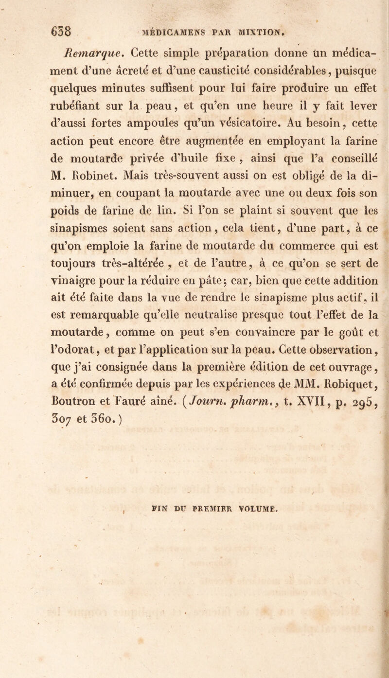 Remarque. Cette simple préparation donne ün médica- ment d’une âcreté et d’une causticité considérables, puisque quelques minutes suffisent pour lui faire produire un effet rubéfiant sur la peau, et qu’en une heure il y fait lever d’aussi fortes ampoules qu’un vésicatoire. Au besoin, cette action peut encore être augmentée en employant la farine de moutarde privée d'huile fixe , ainsi que l’a conseillé M. Robinet. Mais très-souvent aussi on est obligé de la di- minuer, en coupant la moutarde avec une ou deux fois son poids de farine de lin. Si l’on se plaint si souvent que les sinapismes soient sans action, cela tient, d’une part, à ce qu’on emploie la farine de moutarde du commerce qui est toujours très-altérée , et de l’autre, à ce qu’on se sert de vinaigre pour la réduire en pâte; car, bien que cette addition ait été faite dans la vue de rendre le sinapisme plus actif, il est remarquable qu’elle neutralise presque tout l’effet de la moutarde, comme on peut s’en convaincre par le goût et l’odorat, et par l’application sur la peau. Cette observation, que j’ai consignée dans la première édition de cet ouvrage, a été confirmée depuis par les expériences de MM. Robiquet, Routron et Fauré aîné. [Journ. pharm. ? t. XVII, p. 296, 507 et 560. ) 1