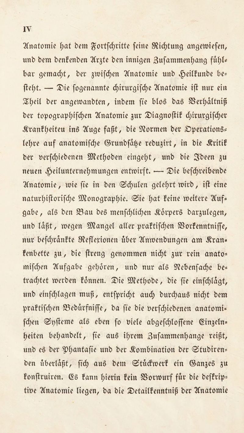Anatomie f;af bem gortfcfyritte feine 0£icf)tung angevotefen^ unb bem benfenben 2Cr^te ben innigen 3ufammeni)ang fuf;t bar gemacht, ber £Wtfd)en Anatomie unb eßeitfunbe be- ftefyt — Sie fogenannte df>trurgifd)e Anatomie ifi nur ein S£f)ett ber angewanbten, inbem fte btoe> ba£ $$ert>d(tniß ber topograpf;ifd)en Anatomie jur Siagnofiif d>truvgifd>er Kranft)eiteu in$ 2Cuge faßt, bte formen ber SperationS* lef;re auf anatomifd)e ©runbfdbe rebu^irt, in bte Kritif ber uerfd)iebenen S0?etF>oben entgeht, unb bie Sbeen neuen ^{(Unternehmungen entwirft — Sie befcfyreibenbe Anatomie, wie fte in ben ©cf)u(en gelehrt wirb, ifi eine natur!;ijlorifct)e SRonographte, ©ie fyat feine wettere 2luf* gäbe, als ben $8au beS menfe^ttefjen Körpers bar$ulegen, unb laßt, wegen Mangel aller praftifcfyen SSorfemttniffe, nur befd;rdnfte SfejTerionen über 2Cnwenbungen am Kran* fenbette $u, bie jlreng genommen nicf)t §ur rein anato* mifd)en Aufgabe geboren, unb nur als siebenfache be= fragtet werben fonnen. Sie Siethobe, bie fte etnfcf)tdgt, unb einfrf)lagen muß, entfpricht au$ burd)auS nicf)t bem praftifchen SJeburfniffe, ba fte bie oerfcf)iebenen anatomi* fd)ett ©pjleme als eben fo niete abgefrf)loffene ©in^eln* feiten beraubet, fte auS ihrem 3ufamment)ange reißt, unb eS ber ^antafte unb ber Kombination ber ©tubiren* ben überlaßt, ftd) auS bem ©tuefwerf ein ©anjeS ju fonftrutrem ©S fann hierin fein SSorwurf für bie beffrip* tioe Anatomie liegen, ba bie Setailfenntniß ber Anatomie