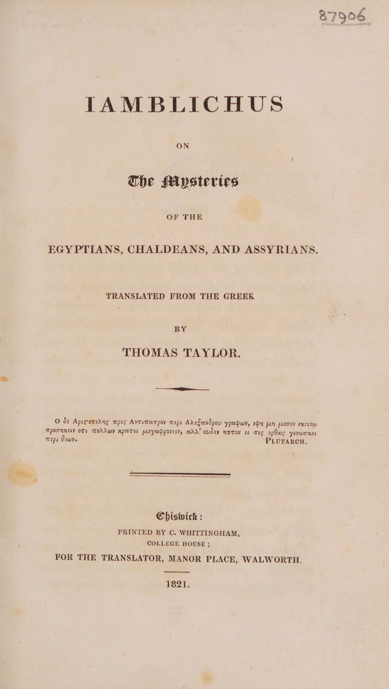 IAMBLICHUS ON The Mysteries OF THE EGYPTIANS, CHALDEANS, AND ASSYRIANS. TRANSLATED FROM THE GREEK BY THOMAS TAYLOR. Ο de Αρισοπελης προς Αγτιπασρον περι Αλεξωνδρου γραφων, eon [An µογον εκεινω ΠΡΟΖΗΚΕΙΥ OTL πολλων κρωτείι µεγωφροειγ) αλλ᾽ ουδεν NTTOV ει TiC οβθως Ύινωσχκει περι θεωγ. PLUTARCH. Chiswick : PRINTED BY C. WHITTINGHAM, COLLEGE HOUSE ; FOR THE TRANSLATOR, MANOR PLACE, WALWORTH. 1821. 87906