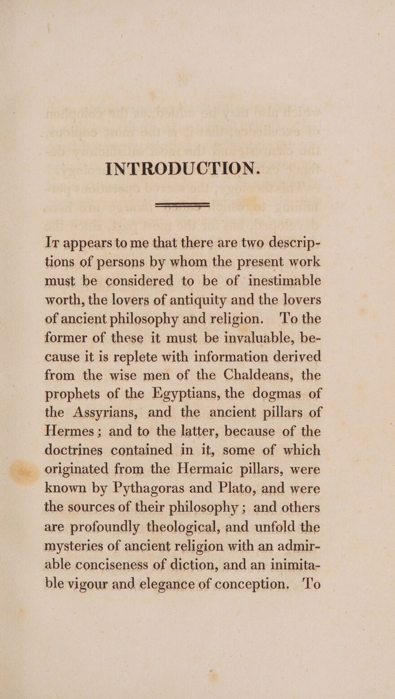 INTRODUCTION. Ir appears to me that there are two descrip- tions of persons by whom the present work must be considered to be of inestimable worth, the lovers of antiquity and the lovers of ancient philosophy and religion. Το the former of these it must be invaluable, be- cause it is replete with information derived from the wise men of the Chaldeans, the prophets of the Egyptians, the dogmas of the Assyrians, and the ancient pillars of Hermes; and to the latter, because of the doctrines contained in it, some of which originated from the Hermaic pillars, were known by Pythagoras and Plato, and were the sources of their philosophy ; and others are profoundly theological, and unfold the mysteries of ancient religion with an admir- able conciseness of diction, and an inimita- ble vigour and elegance of conception. Το