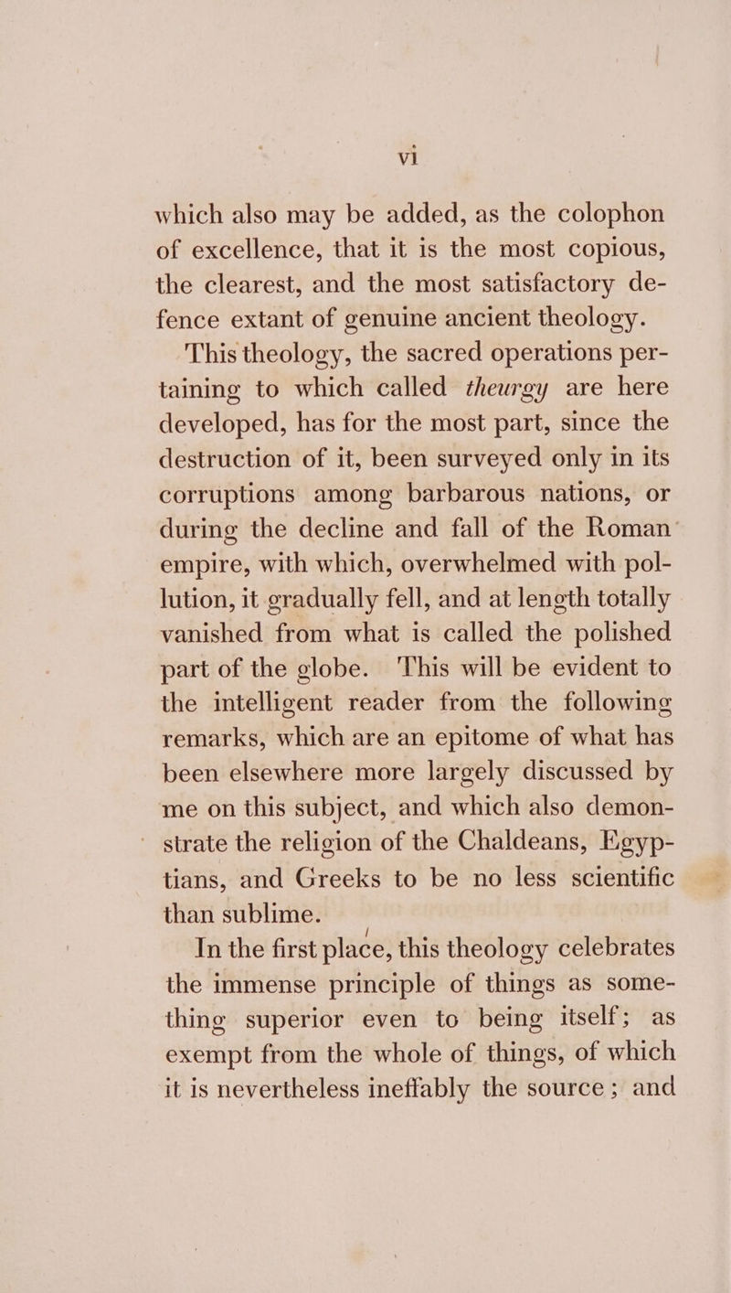 νι which also may be added, as the colophon of excellence, that it is the most copious, the clearest, and the most satisfactory de- fence extant of genuine ancient theology. This theology, the sacred operations per- taining to which called theurgy are here developed, has for the most part, since the destruction of it, been surveyed only in its corruptions among barbarous nations, or during the decline and fall of the Roman’ empire, with which, overwhelmed with pol- lution, it gradually fell, and at length totally vanished from what is called the polished part of the globe. This will be evident to the intelligent reader from the following remarks, which are an epitome of what has been elsewhere more largely discussed by me on this subject, and which also demon- ~ strate the religion of the Chaldeans, Egyp- tians, and Greeks to be no less scientific than sublime. In the first place, this theology celebrates the immense principle of things as some- thing superior even to being itself; as exempt from the whole of things, of which it is nevertheless ineffably the source ; and