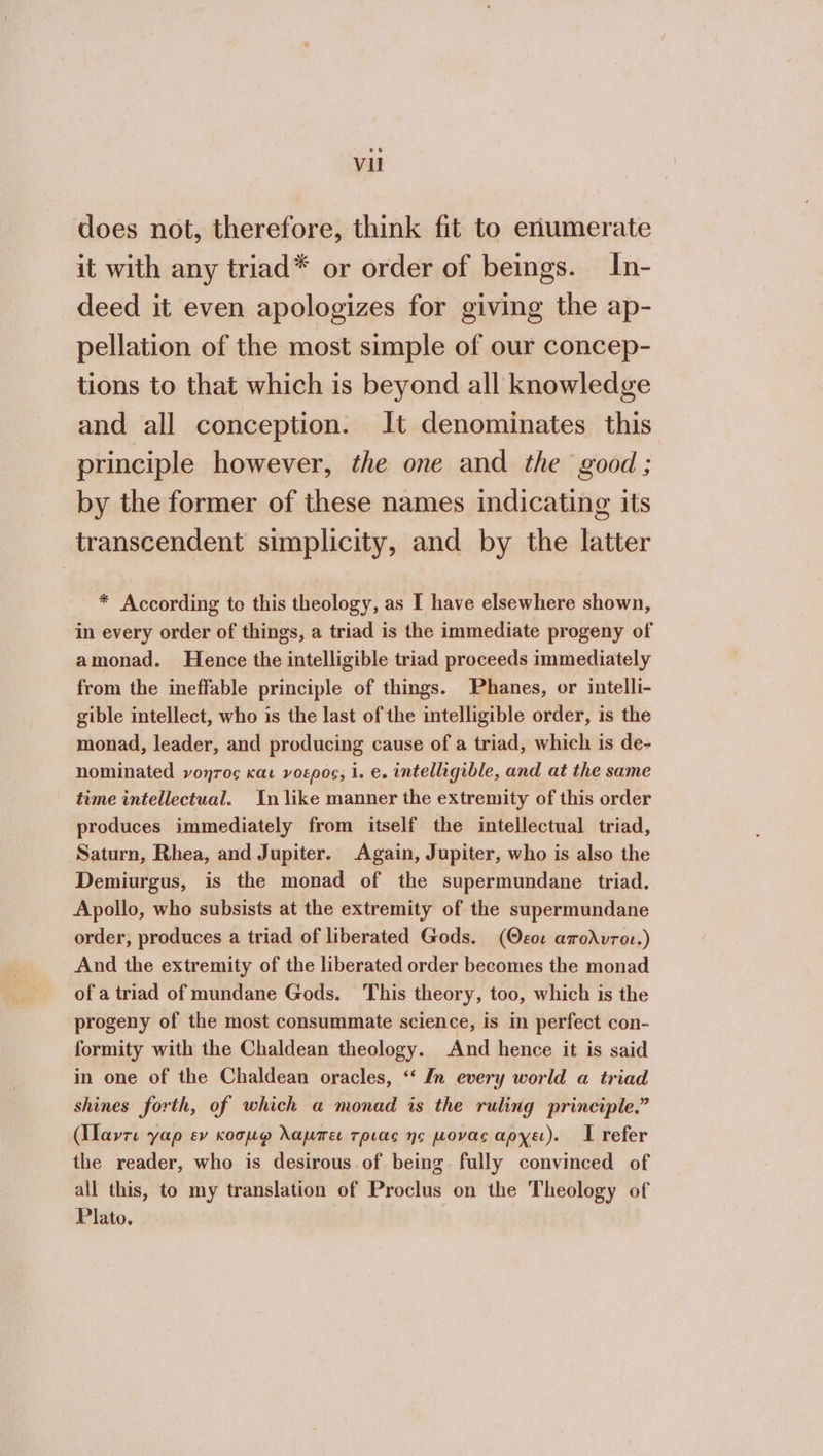 does not, therefore, think fit to erumerate it with any triad* or order of beings. In- deed it even apologizes for giving the ap- pellation of the most simple of our concep- tions to that which is beyond all knowledge and all conception. It denominates this principle however, the one and the good; by the former of these names indicating its transcendent simplicity, and by the latter * According {ο this theology, as I have elsewhere shown, in every order of things, a triad is the immediate progeny of amonad. Hence the intelligible triad proceeds immediately from the ineffable principle of things. Phanes, or intelli- gible intellect, who is the last of the intelligible order, is the monad, leader, and producing cause of a triad, which is de- nominated νοητος και νοερος, 1. e. intelligible, and at the same time intellectual. In like manner the extremity of this order produces immediately from itself the intellectual triad, Saturn, Rhea, and Jupiter. Again, Jupiter, who is also the Demiurgus, is the monad of the supermundane triad. Apollo, who subsists at the extremity of the supermundane order, produces a triad of liberated Gods. (θεοι amodvror.) And the extremity of the liberated order becomes the monad of a triad of mundane Gods. This theory, too, which is the progeny of the most consummate science, is in perfect con- formity with the Chaldean theology. And hence it is said in one of the Chaldean oracles, ‘‘ In every world a triad shines forth, of which a monad is the ruling principle.” (lavre γαρ ev κοσμφ λαμπει τριας no µονας αρχει). I refer the reader, who is desirous of being fully convinced of all this, to my translation of Proclus on the Theology of Plato.