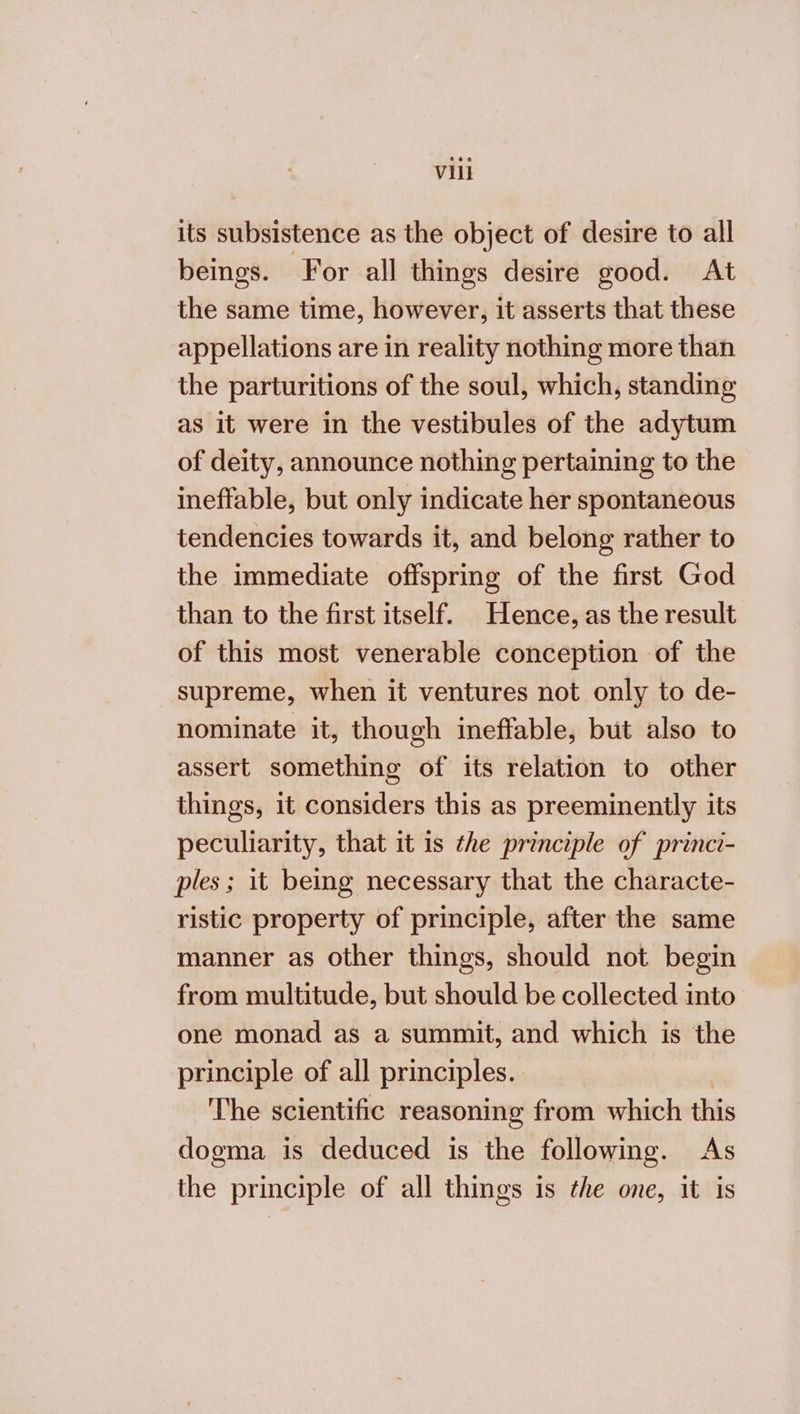 its subsistence as the object of desire to all beings. For all things desire good. At the same time, however, it asserts that these appellations are in reality nothing more than the parturitions of the soul, which, standing as it were in the vestibules of the adytum of deity, announce nothing pertaining to the ineffable, but only indicate her spontaneous tendencies towards it, and belong rather to the immediate offspring of the first God than to the first itself. Hence, as the result of this most venerable conception of the supreme, when it ventures not only to de- nominate it, though ineffable, but also to assert something of its relation to other things, it considers this as preeminently its peculiarity, that it is the principle of princi- ples; it being necessary that the characte- ristic property of principle, after the same manner as other things, should not begin from multitude, but should be collected into one monad as a summit, and which is the principle of all principles. | The scientific reasoning from which this dogma is deduced is the following. As the principle of all things is the one, it is