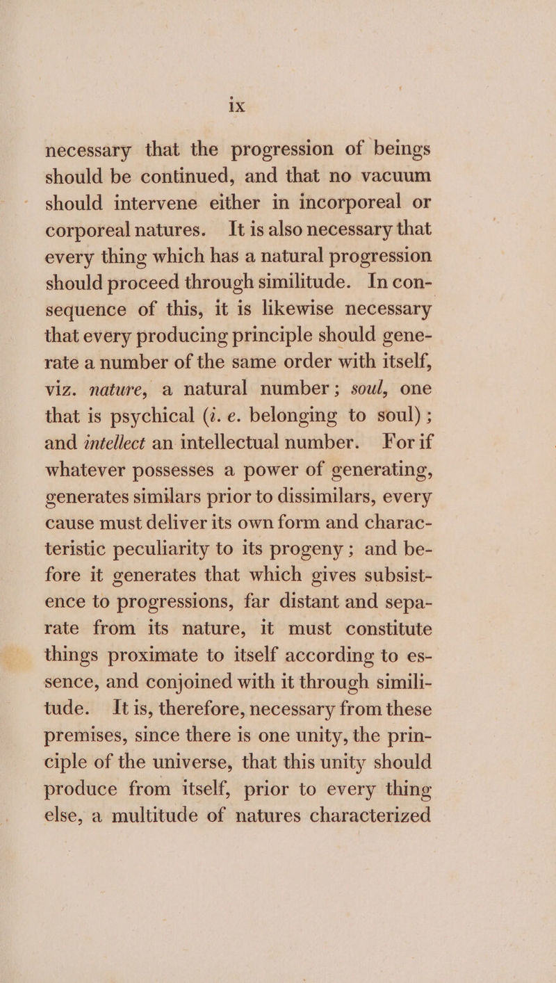 necessary that the progression of beings should be continued, and that no vacuum should intervene either in incorporeal or corporeal natures. It is also necessary that every thing which has a natural progression should proceed through similitude. In con- sequence of this, it is likewise necessary that every producing principle should gene- rate a number of the same order with itself, viz. nature, a natural number; sow/, one that is psychical (1. e. belonging to soul) ; and intellect an intellectual number. For if whatever possesses a power of generating, generates similars prior to dissimilars, every cause must deliver its own form and charac- teristic peculiarity to its progeny ; and be- fore it generates that which gives subsist- ence to progressions, far distant and sepa- rate from its nature, it must constitute things proximate to itself according to es- sence, and conjoined with it through simili- tude. It is, therefore, necessary from these premises, since there is one unity, the prin- ciple of the universe, that this unity should produce from itself, prior to every thing else, a multitude of natures characterized