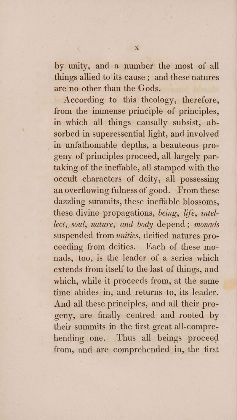 by unity, and a number the most of all things allied to its cause ; and these natures are no other than the Gods. According to this theology, therefore, from the immense principle of principles, in which all things causally subsist, ab- sorbed in superessential light, and involved in unfathomable depths, a beauteous pro- geny of principles proceed, all largely par- taking of the ineffable, all stamped with the occult characters of deity, all possessing an overflowing fulness of good. From these dazzling summits, these ineffable blossoms, these divine propagations, being, life, intel- lect, soul, nature, and body depend ; monads suspended from unities, deified natures pro- ceeding from deities. Hach of these mo- nads, too, is the leader of a series which extends from itself to the last of things, and which, while it proceeds from, at the same time abides in, and returns to, its leader. And all these principles, and all their pro- geny, are finally centred and rooted by their summits in the first great all-compre- hending one. ‘Thus all beings proceed from, and are comprehended in, the first