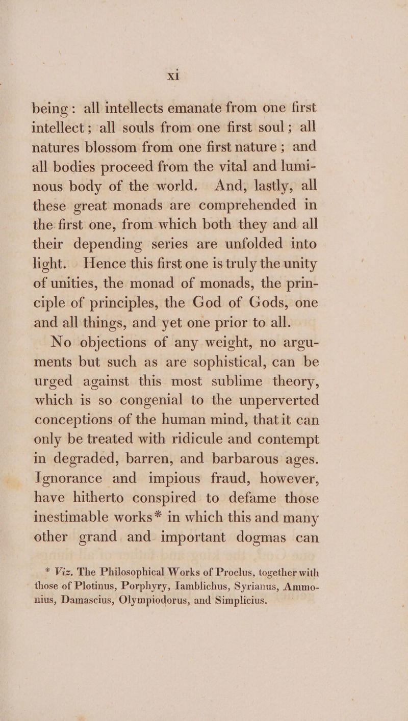 Xl being: all intellects emanate from one first intellect ; all souls from one first soul; all natures blossom from one first nature ; and all bodies proceed from the vital and lumi- nous body of the world. And, lastly, all these great monads are comprehended in the first one, from which both they and all their depending series are unfolded into light. Hence this first one is truly the unity of unities, the monad of monads, the prin- ciple of principles, the God of Gods, one and all things, and yet one prior to all. No objections of any weight, no argu- ments but such as are sophistical, can be urged against this most sublime theory, which is so congenial to the unperverted conceptions of the human mind, thatit can only be treated with ridicule and contempt in degraded, barren, and barbarous ages. Ignorance and impious fraud, however, have hitherto conspired to defame those inestimable works* in which this and many other grand. and important dogmas can * Viz. The Philosophical Works of Proclus, together with those of Plotinus, Porphyry, [amblichus, Syrianus, Ammo- nius, Damascius, Olympiodorus, and Simplicius.