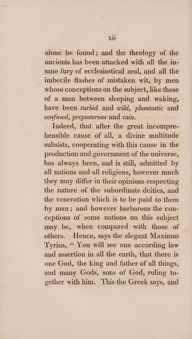 XH alone be found; and the theology of the ancients has been attacked with all the in- sane fury of ecclesiastical zeal, and all the imbecile flashes of mistaken wit, by men whose conceptions on the subject, like those of a man between sleeping and waking, have been turbid and wild, phantastic and confused, preposterous and vain. Indeed, that after the great incompre- hensible cause of all, a divine multitude subsists, cooperating with this cause in the production and government of the universe, has always been, and is still, admitted by all nations and all religions, however much they may differ in their opinions respecting the nature of the subordinate deities, and the veneration which is to be paid to them by man; and however barbarous the con- ceptions of some nations on this subject may be, when compared with those of others. Hence, says the elegant Maximus 'T'yrius, “ You will see one according law and assertion in all the earth, that there is one God, the king and father of all things, and many Gods, sons of God, ruling to- gether with him. This the Greek says, and