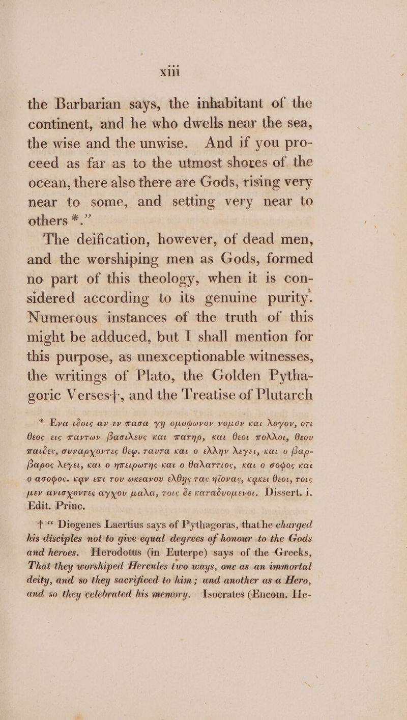 ΧΙΙ the Barbarian says, the inhabitant of the continent, and he who dwells near the sea, the wise and the unwise. And if you pro- ceed as far as to the utmost shores of. the ocean, there also there are Gods, rising very near to some, and setting very near to others *.” The deification, however, of dead men, and the worshiping men as Gods, formed no part of this theology, when it is con- sidered according to its genuine purity. Numerous instances of the truth of this might be adduced, but I shall mention for this purpose, as unexceptionable witnesses, the writings of Plato, the Golden Pytha- goric Verses}:, and the ‘Treatise of Plutarch * Eva τδοις αν εν πασα γή οµυφωνον νομὸν και λογον, οτι θεος εις παντων βασιλευς και πατηρ, και θεοι πολλοι, θεου παιδες, σνυναρχοντες Dew. ταντα και ο ελλην λεγει, και ο βαρ- Gapos λεγει, και 0 ἠπειρωτης και ο θαλαττιος, και 9 σοφος και 0 ασοφος. καν επι Tov ωκεανου ελθης τας ηΐονας, κᾳκει θεοι, τοις µεν ἄνισχοντες ayyou µαλα, τοις de καταδνοµενοι. Dissert. 1. Fdit. Princ. Τ “ Diogenes Laertius says of Pythagoras, that he charged his disciples not to give equal degrees of honour to the Gods and heroes. Herodotus (in Euterpe) says of the Greeks, That they worshiped Hercules two ways, one as an immortal deity, and so they sacrificed to him; and another asa Hero, and so they celebrated his memory. Tsocrates (Encom. He-