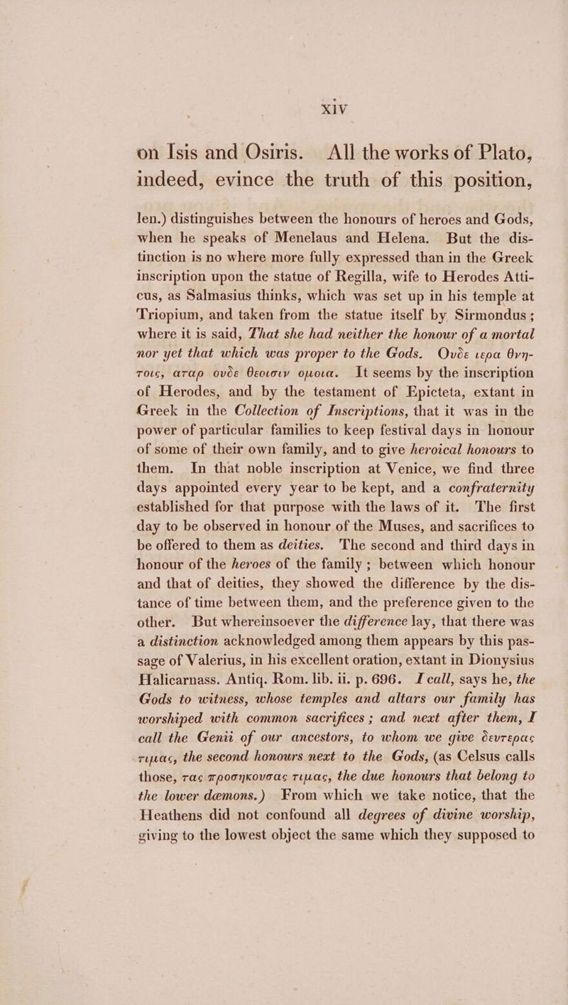 on Isis and Osiris. All the works of Plato, indeed, evince the truth of this position, len.) distinguishes between the honours of heroes and Gods, when he speaks of Menelaus and Helena. But the dis- tinction is no where more fully expressed than in the Greek inscription upon the statue of Regilla, wife to Herodes Atti- cus, as Salmasius thinks, which was set up in his temple at Triopium, and taken from the statue itself by Sirmondus ; where it is said, That she had neither the honour of a mortal nor yet that which was proper to the Gods. Όνυδε cepa θνη- τοις, αταρ ovde θεοισιν οµοια. It seems by the inscription of Herodes, and by the testament of Epicteta, extant in Greek in the Collection of Inscriptions, that it was in the power of particular families to keep festival days in honour of some of their own family, and to give heroical honours to them. In that noble inscription at Venice, we find three days appointed every year to be kept, and a confraternity established for that purpose with the laws of it. The first day to be observed in honour of the Muses, and sacrifices to be offered to them as deities. The second and third days in honour of the heroes of the family ; between which honour and that of deities, they showed the difference by the dis- tance of time between them, and the preference given to the other. But whereinsoever the difference lay, that there was a distinction acknowledged among them appears by this pas- sage of Valerius, in his excellent oration, extant in Dionysius Halicarnass. Antiq. Rom. lib. ii. p. 696. J call, says he, the Gods to witness, whose temples and altars our family has worshiped with common sacrifices ; and next after them, I call the Genii of our ancestors, to whom we give devrepac τιµας, the second honours next to the Gods, (as Celsus calls those, τας προσηκουσαο τιµας, the due honours that belong to the lower demons.) From which we take notice, that the Heathens did not confound all degrees of divine worship, giving to the lowest object the same which they supposed to