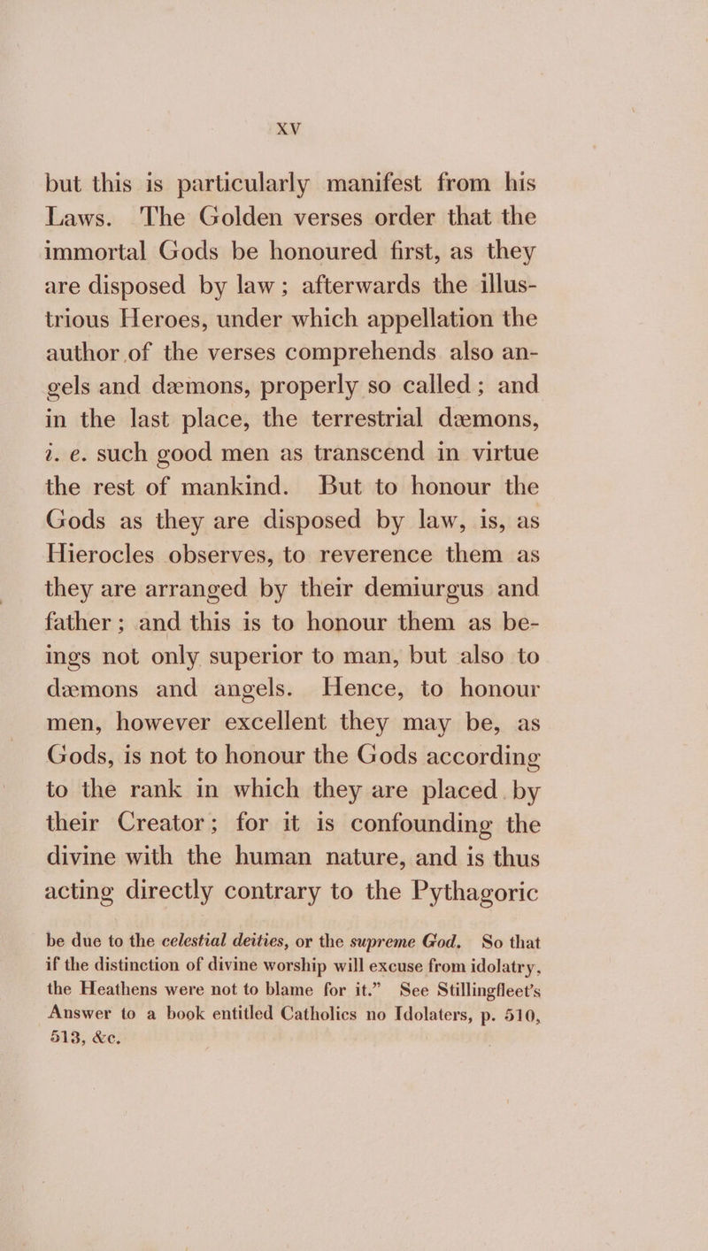 but this is particularly manifest from his Laws. The Golden verses order that the immortal Gods be honoured first, as they are disposed by law; afterwards the illus- trious Heroes, under which appellation the author of the verses comprehends also an- gels and demons, properly so called; and in the last place, the terrestrial demons, 2. e. such good men as transcend in virtue the rest of mankind. But to honour the Gods as they are disposed by law, is, as Hierocles observes, to reverence them as they are arranged by their demiurgus and father ; and this is to honour them as be- ings not only superior to man, but also to demons and angels. Hence, to honour men, however excellent they may be, as Gods, is not to honour the Gods according to the rank in which they are placed. by their Creator; for it is confounding the divine with the human nature, and is thus acting directly contrary to the Pythagoric be due to the celestial deities, or the supreme God. So that if the distinction of divine worship will excuse from idolatry, the Heathens were not to blame for it.” See Stillingfleet’s Answer to a book entitled Catholics no Idolaters, p. 510, 513, Χο.