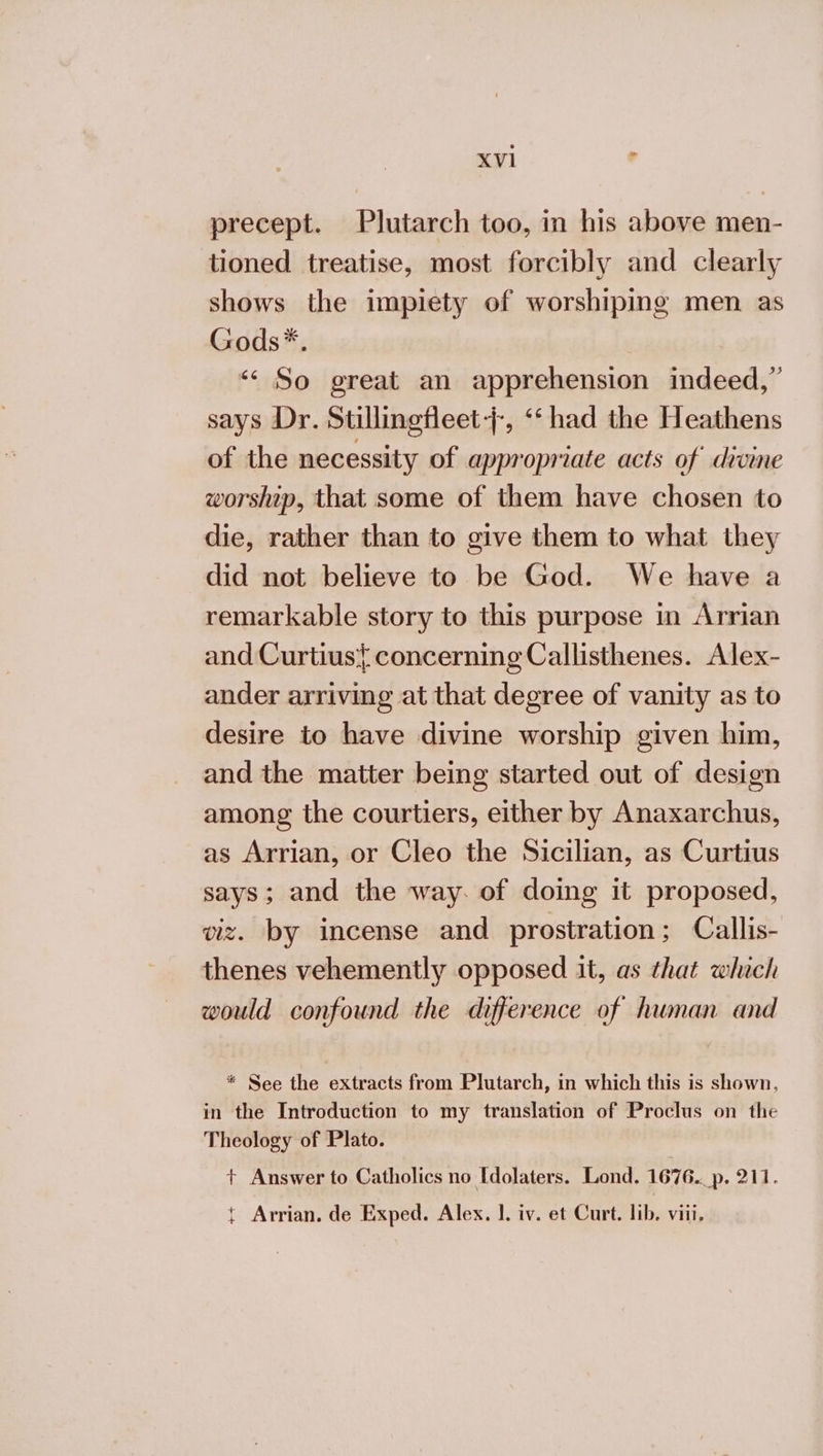precept. Plutarch too, in his above men- tioned treatise, most forcibly and clearly shows the impiety of worshiping men as Gods*. ‘&lt; So great an apprehension indeed,” says Dr. Stillinefleet-;-, ‘“‘ had the Heathens of the necessity of appropriate acts of divine worship, that some of them have chosen to die, rather than to give them to what they did not believe to be God. We have a remarkable story to this purpose in Arrian and Curtius{ concerning Callisthenes. Alex- ander arriving at that degree of vanity as to desire to have divine worship given him, and the matter being started out of design among the courtiers, either by Anaxarchus, as Arrian, or Cleo the Sicilian, as Curtius says; and the way. of doing it proposed, viz. by incense and prostration; Callis- thenes vehemently opposed it, as that which would confound the difference of human and * See the extracts from Plutarch, in which this is shown, in the Introduction to my translation of Proclus on the Theology of Plato. + Answer to Catholics no [dolaters. Lond. 1676._p. 211. { Arrian. de Exped. Alex. 1. iv. et Curt. lib. viii. oa