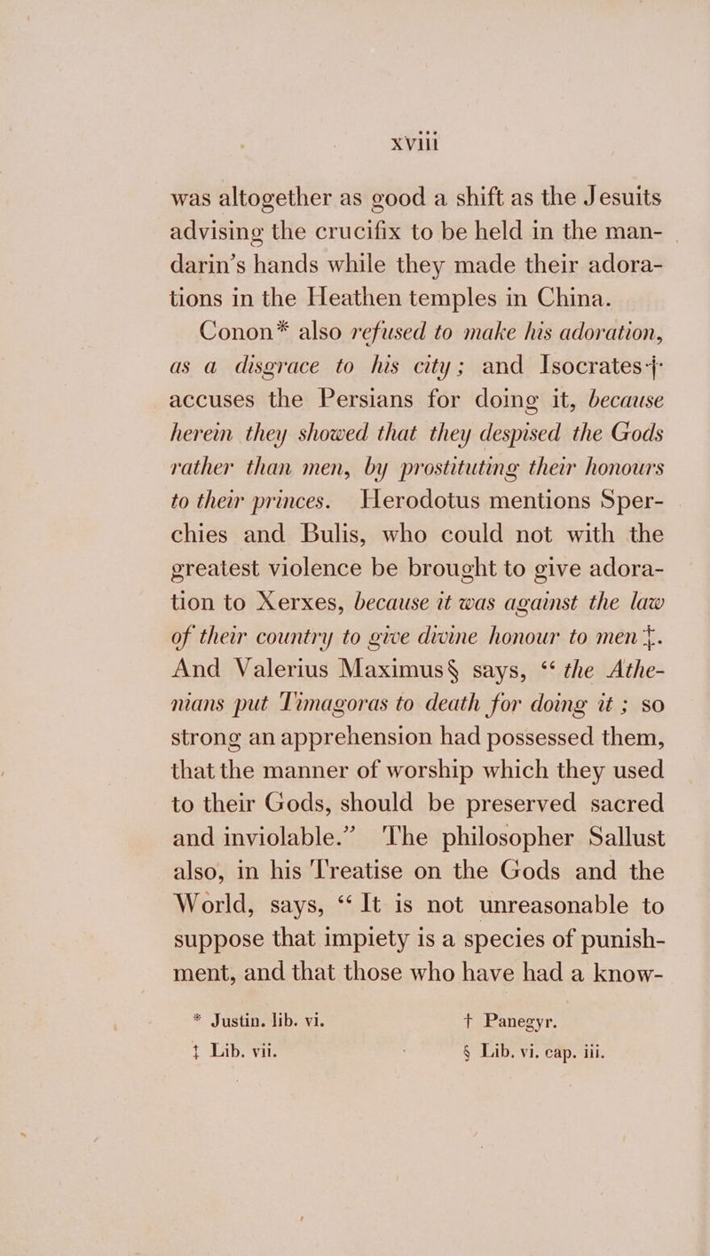 ΧΥ was altogether as good a shift as the Jesuits advising the crucifix to be held in the man- | darin’s hands while they made their adora- tions in the Heathen temples in China. Conon* also refused to make his adoration, as a disgrace to lus city; and Isocrates+- accuses the Persians for doing it, because herein they showed that they despised the Gods rather than men, by prostituting their honours to their princes. Herodotus mentions Sper- chies and Bulis, who could not with the greatest violence be brought to give adora- tion to Xerxes, because it was against the law of their country to give divine honour to men‘. And Valerius Maximus§ says, “‘ the Athe- mans put Timagoras to death for doing it ; so strong an apprehension had possessed them, that the manner of worship which they used to their Gods, should be preserved sacred and inviolable.” The philosopher Sallust also, in his ‘l'reatise on the Gods and the World, says, ‘‘1t is not unreasonable to suppose that impiety is a species of punish- ment, and that those who have had a know- * Justin. lib. vi. t Panegyr.